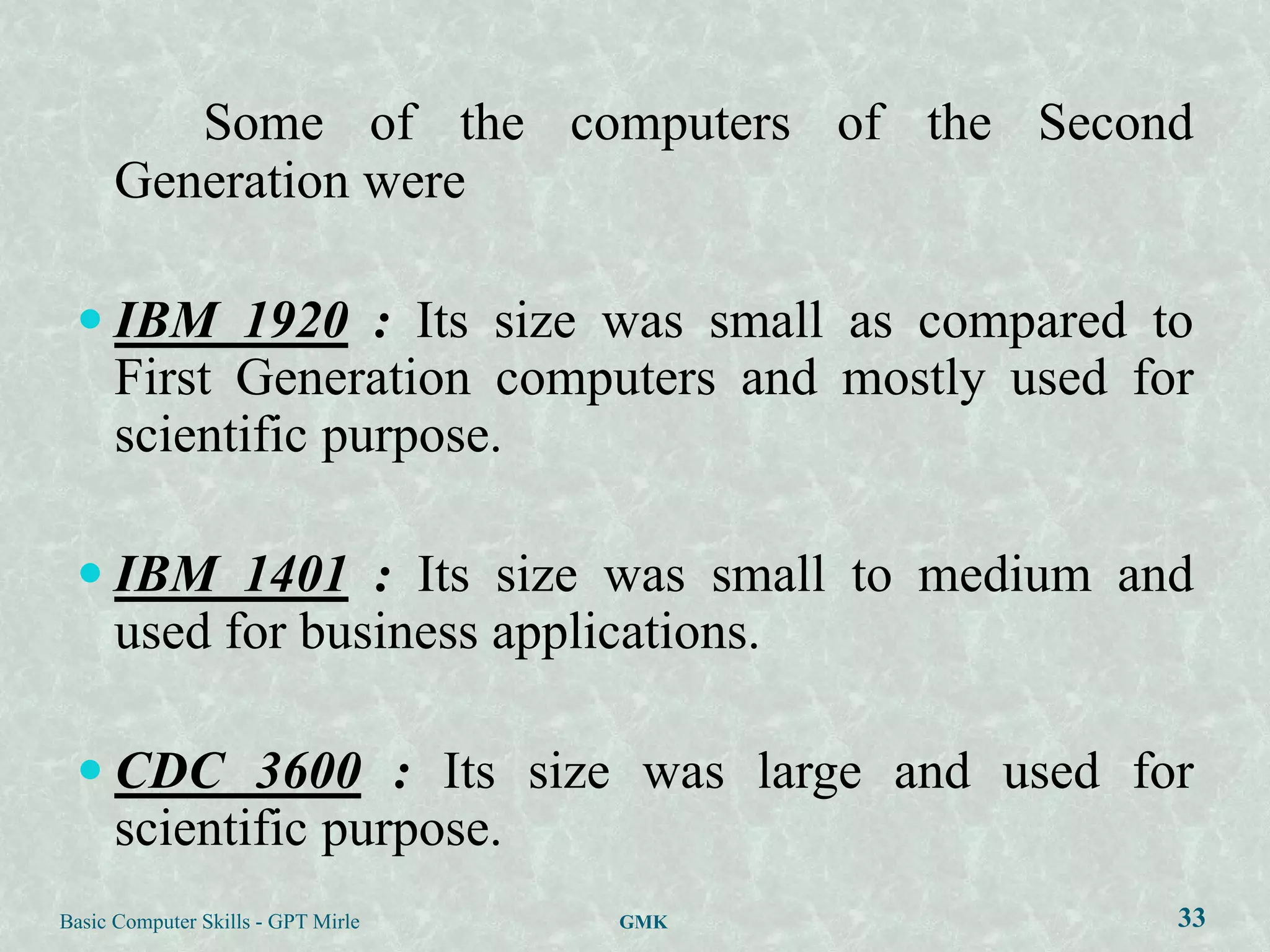 Some of the computers of the Second
      Generation were

  IBM 1920 : Its size was small as compared to
      First Generation computers and mostly used for
      scientific purpose.

  IBM 1401 : Its size was small to medium and
      used for business applications.

  CDC 3600 : Its size was large and used for
      scientific purpose.
Basic Computer Skills - GPT Mirle   GMK            33
 