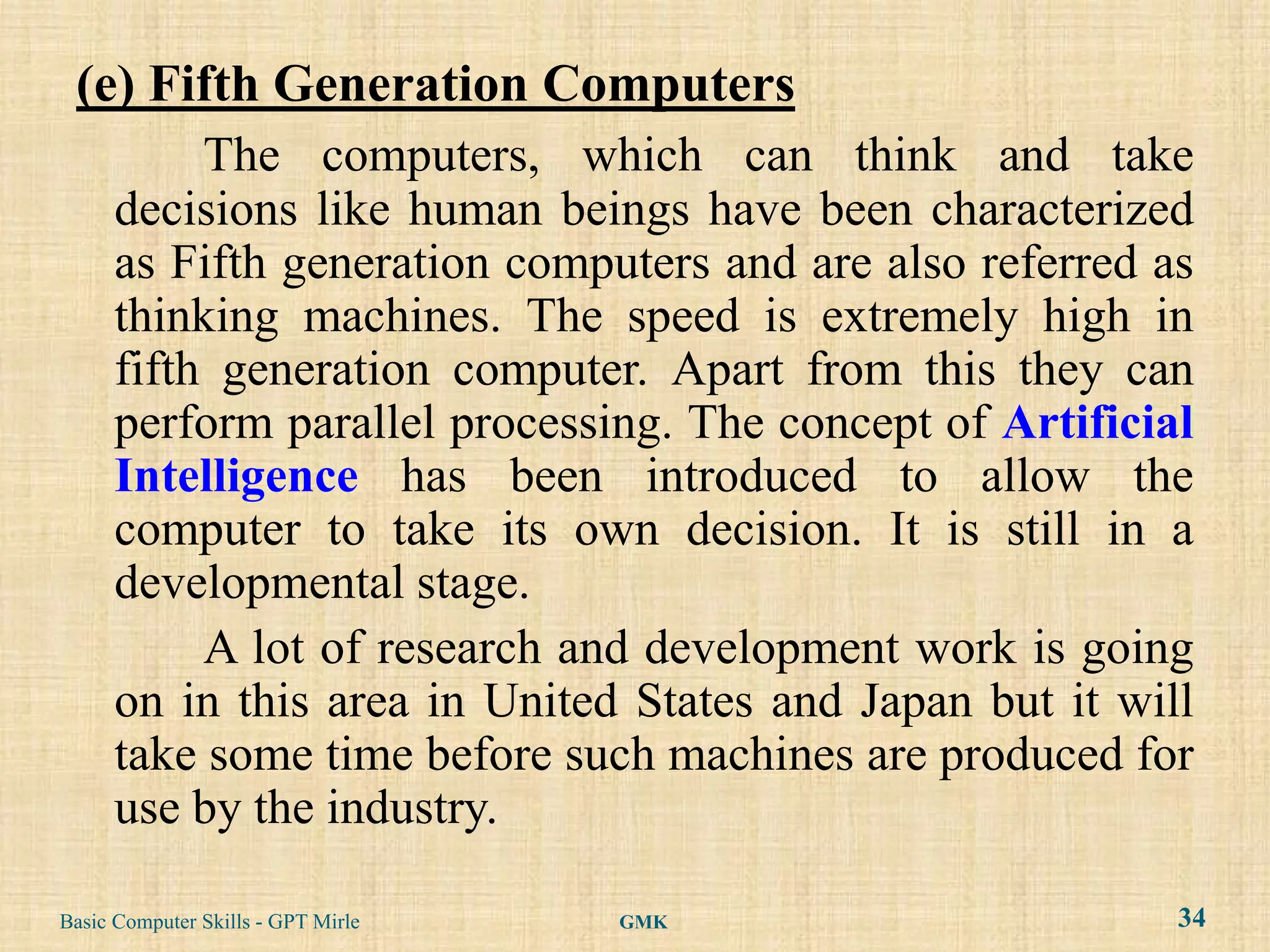 (e) Fifth Generation Computers
           The computers, which can think and take
      decisions like human beings have been characterized
      as Fifth generation computers and are also referred as
      thinking machines. The speed is extremely high in
      fifth generation computer. Apart from this they can
      perform parallel processing. The concept of Artificial
      Intelligence has been introduced to allow the
      computer to take its own decision. It is still in a
      developmental stage.
           A lot of research and development work is going
      on in this area in United States and Japan but it will
      take some time before such machines are produced for
      use by the industry.

Basic Computer Skills - GPT Mirle   GMK                    34
 