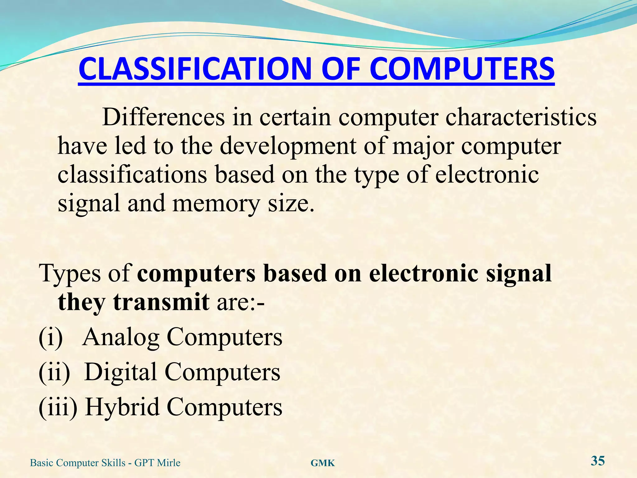 CLASSIFICATION OF COMPUTERS
          Differences in certain computer characteristics
      have led to the development of major computer
      classifications based on the type of electronic
      signal and memory size.

 Types of computers based on electronic signal
   they transmit are:-
 (i) Analog Computers
 (ii) Digital Computers
 (iii) Hybrid Computers
Basic Computer Skills - GPT Mirle   GMK                 35
 