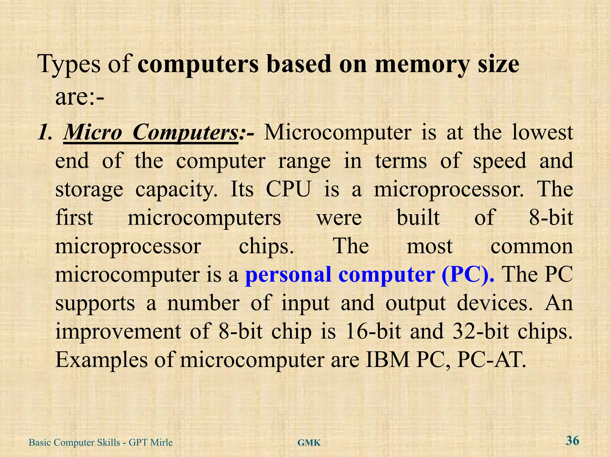 Types of computers based on memory size
  are:-
 1. Micro Computers:- Microcomputer is at the lowest
   end of the computer range in terms of speed and
   storage capacity. Its CPU is a microprocessor. The
   first microcomputers were built of 8-bit
   microprocessor     chips.   The     most    common
   microcomputer is a personal computer (PC). The PC
   supports a number of input and output devices. An
   improvement of 8-bit chip is 16-bit and 32-bit chips.
   Examples of microcomputer are IBM PC, PC-AT.


Basic Computer Skills - GPT Mirle   GMK                36
 
