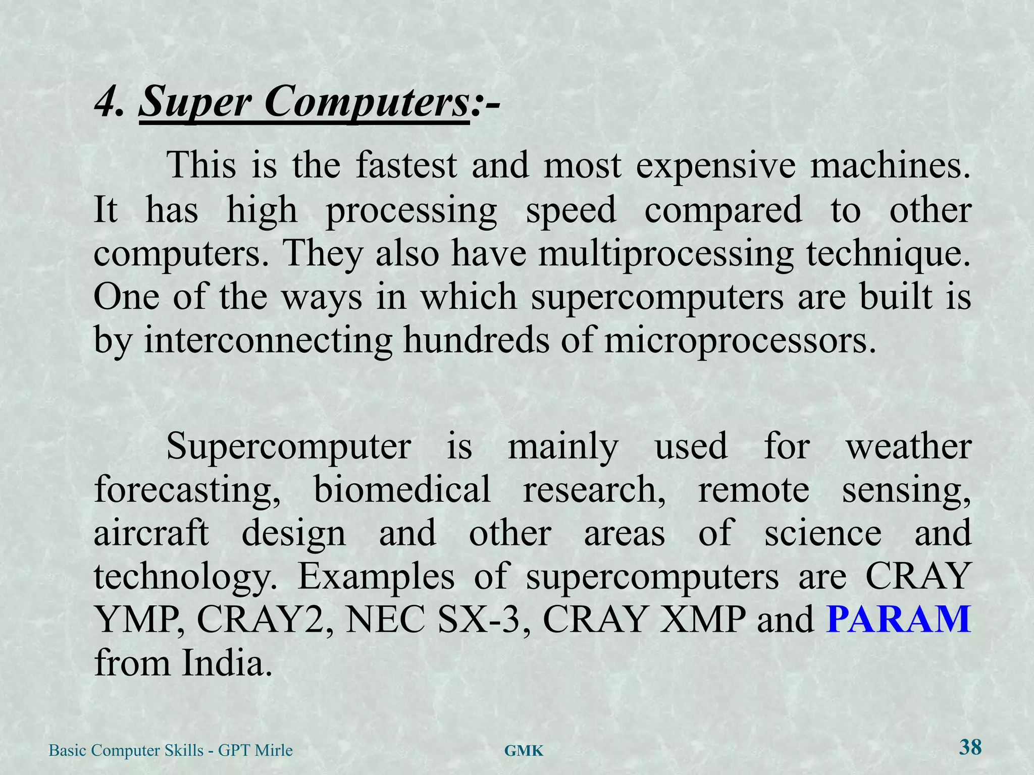 4. Super Computers:-
           This is the fastest and most expensive machines.
      It has high processing speed compared to other
      computers. They also have multiprocessing technique.
      One of the ways in which supercomputers are built is
      by interconnecting hundreds of microprocessors.

           Supercomputer is mainly used for weather
      forecasting, biomedical research, remote sensing,
      aircraft design and other areas of science and
      technology. Examples of supercomputers are CRAY
      YMP, CRAY2, NEC SX-3, CRAY XMP and PARAM
      from India.

Basic Computer Skills - GPT Mirle   GMK                   38
 