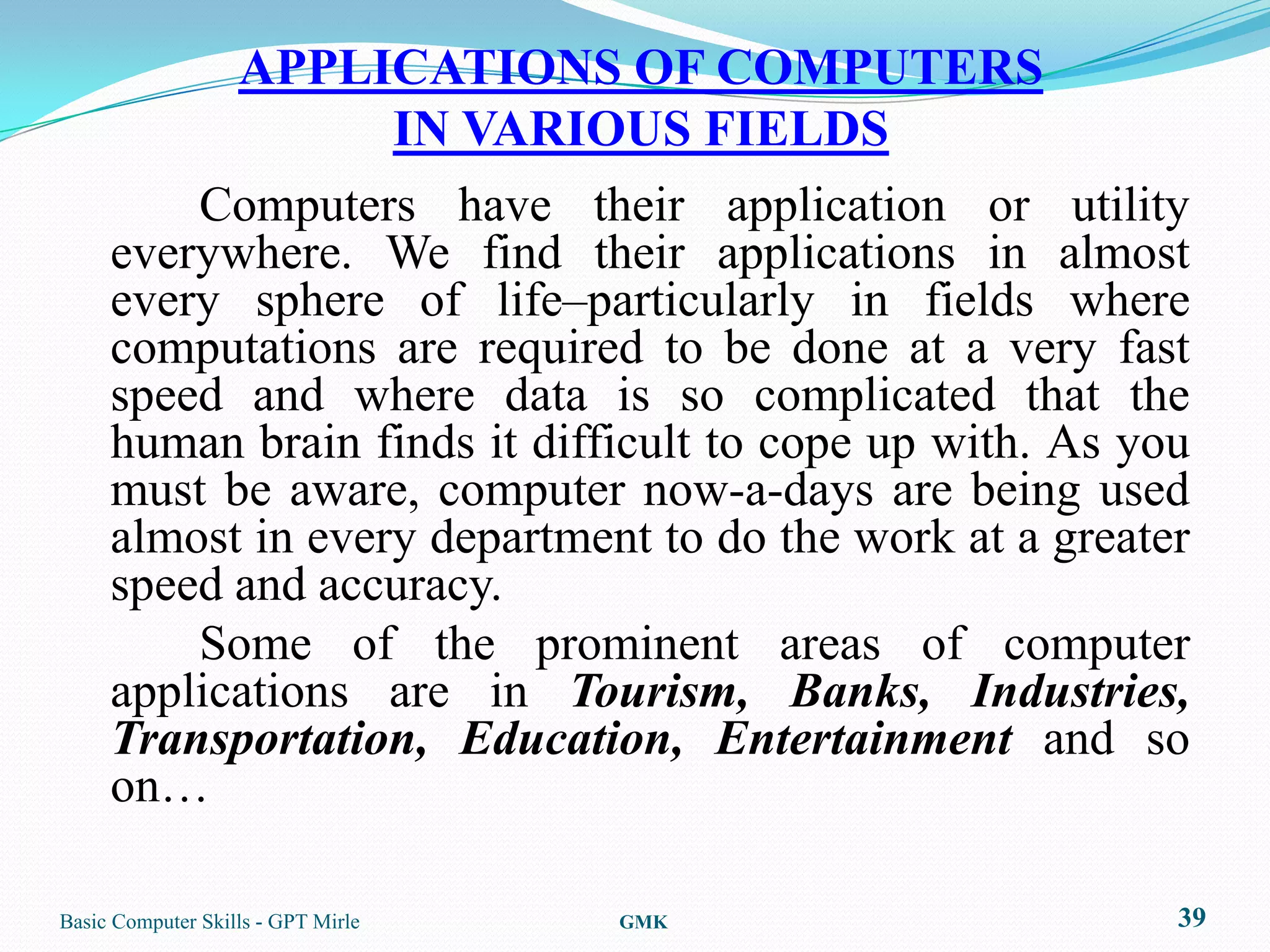 APPLICATIONS OF COMPUTERS
                   IN VARIOUS FIELDS
         Computers have their application or utility
     everywhere. We find their applications in almost
     every sphere of life–particularly in fields where
     computations are required to be done at a very fast
     speed and where data is so complicated that the
     human brain finds it difficult to cope up with. As you
     must be aware, computer now-a-days are being used
     almost in every department to do the work at a greater
     speed and accuracy.
         Some of the prominent areas of computer
     applications are in Tourism, Banks, Industries,
     Transportation, Education, Entertainment and so
     on…

Basic Computer Skills - GPT Mirle   GMK                   39
 
