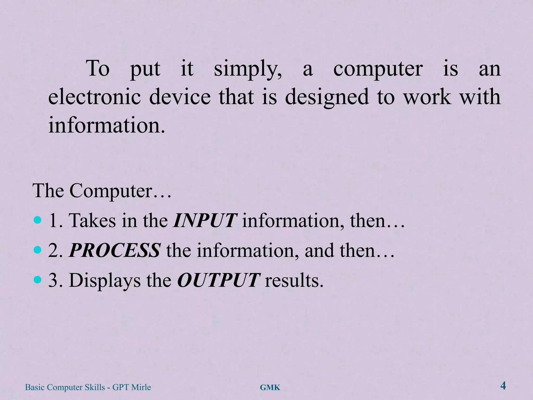 To put it simply, a computer is an
      electronic device that is designed to work with
      information.

 The Computer…
  1. Takes in the INPUT information, then…
  2. PROCESS the information, and then…
  3. Displays the OUTPUT results.




Basic Computer Skills - GPT Mirle   GMK             4
 