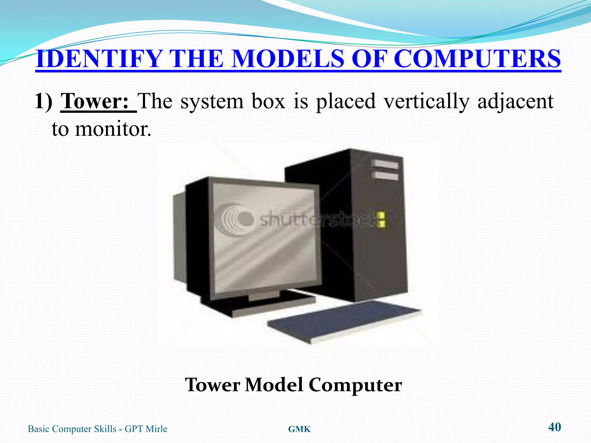 IDENTIFY THE MODELS OF COMPUTERS
 1) Tower: The system box is placed vertically adjacent
   to monitor.




                                    Tower Model Computer

Basic Computer Skills - GPT Mirle            GMK           40
 