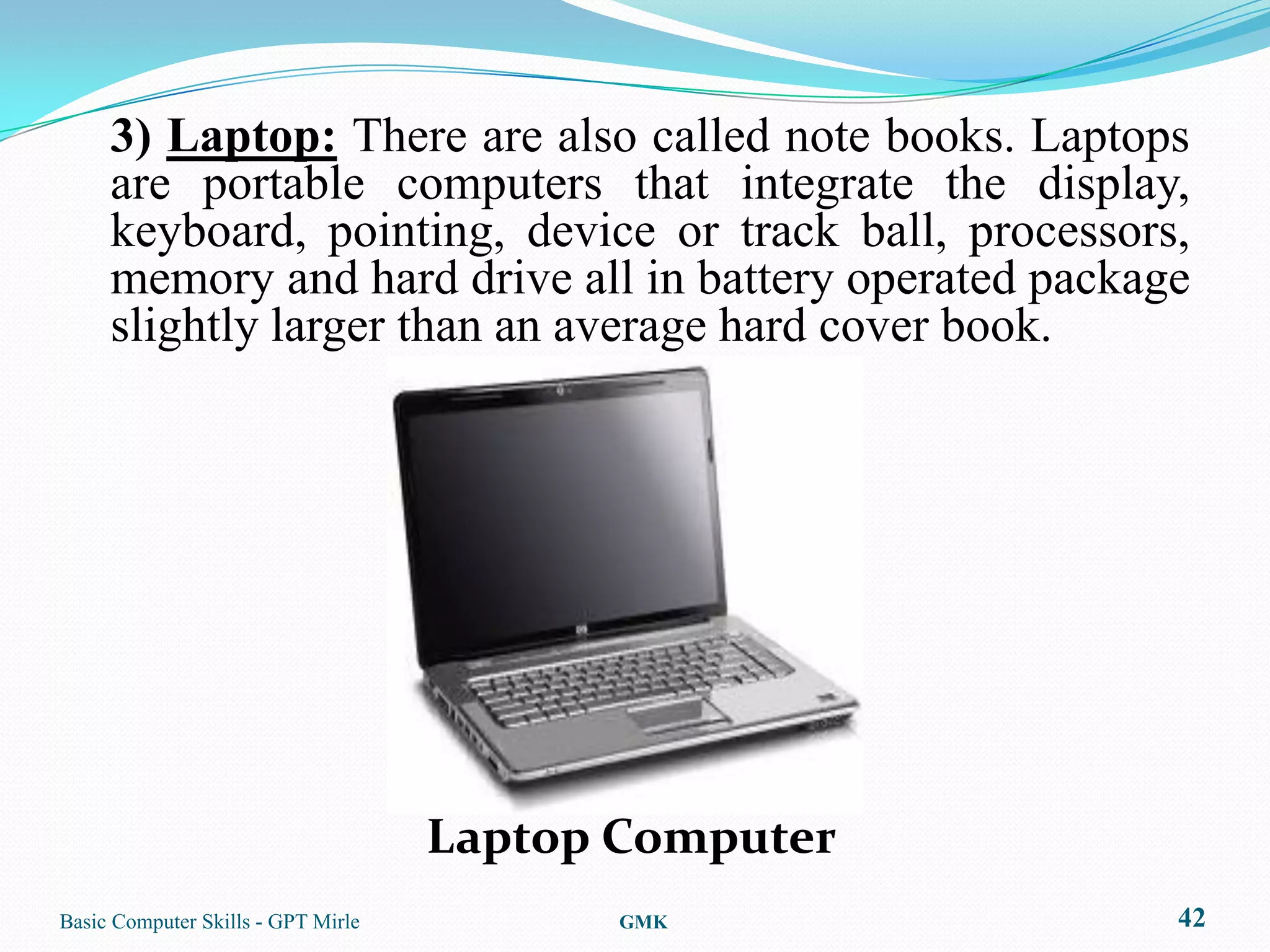 3) Laptop: There are also called note books. Laptops
     are portable computers that integrate the display,
     keyboard, pointing, device or track ball, processors,
     memory and hard drive all in battery operated package
     slightly larger than an average hard cover book.




                                    Laptop Computer
Basic Computer Skills - GPT Mirle          GMK           42
 