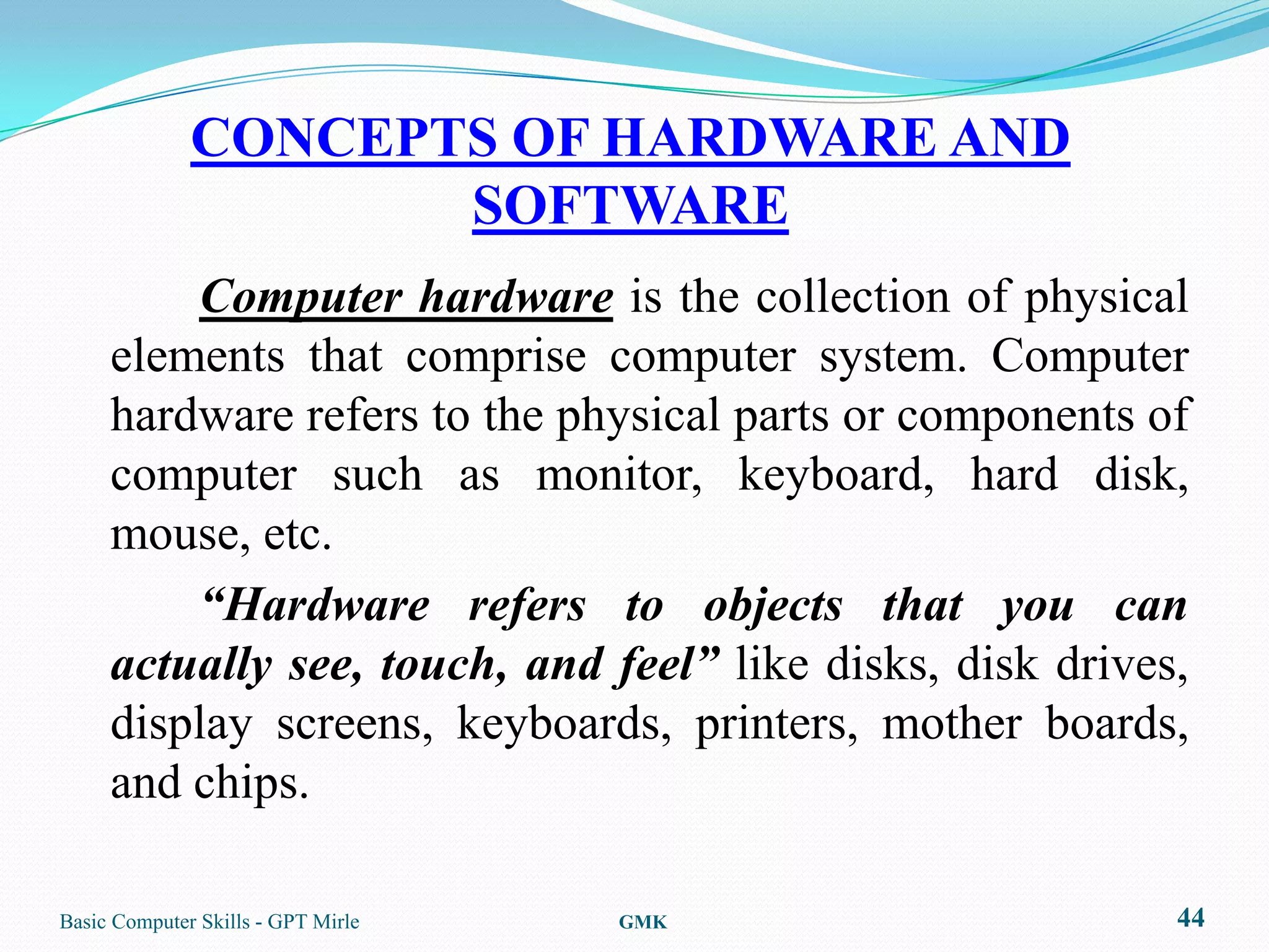 CONCEPTS OF HARDWARE AND
                     SOFTWARE
         Computer hardware is the collection of physical
     elements that comprise computer system. Computer
     hardware refers to the physical parts or components of
     computer such as monitor, keyboard, hard disk,
     mouse, etc.
         “Hardware refers to objects that you can
     actually see, touch, and feel” like disks, disk drives,
     display screens, keyboards, printers, mother boards,
     and chips.

Basic Computer Skills - GPT Mirle   GMK                    44
 