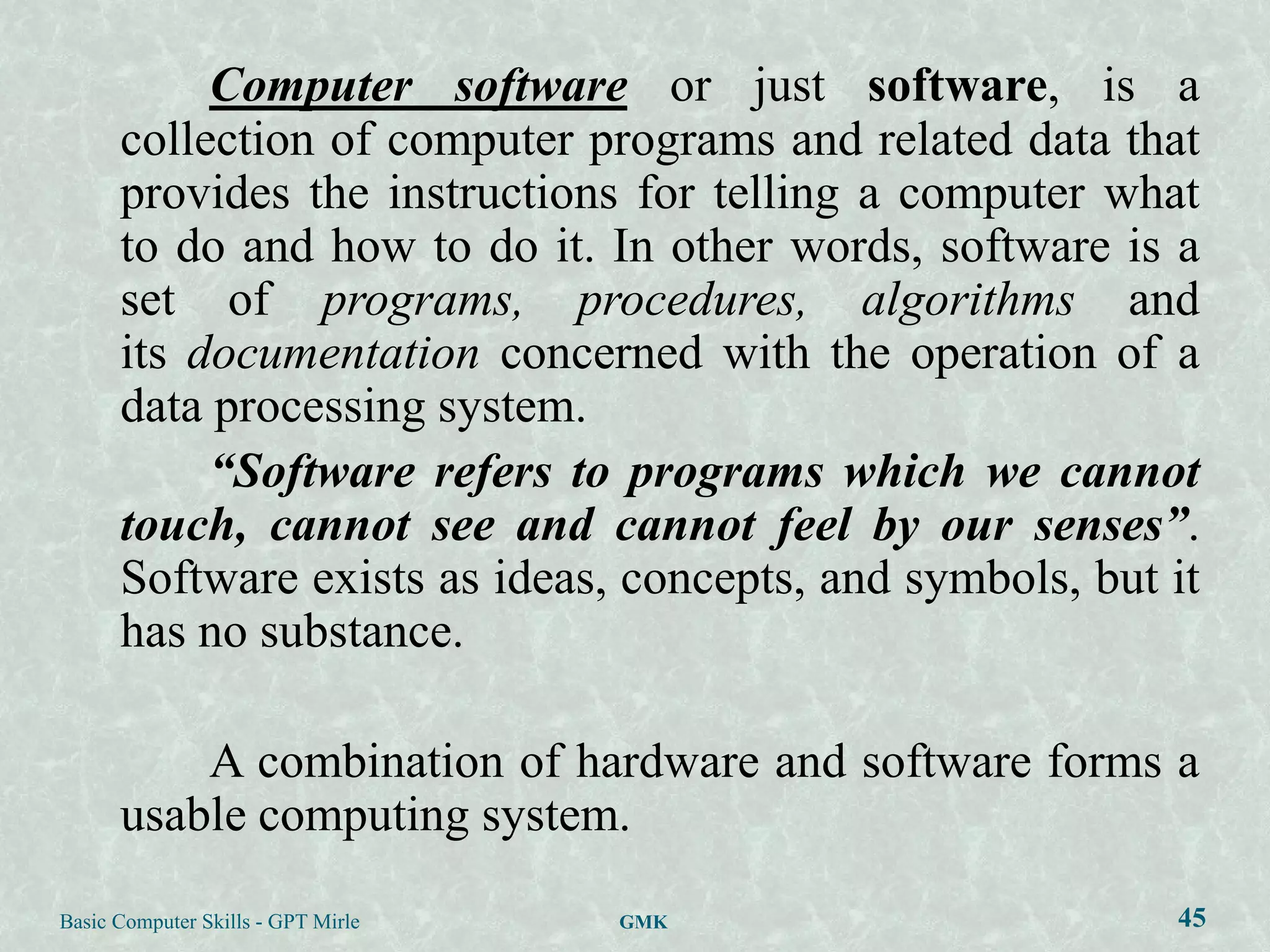 Computer software or just software, is a
      collection of computer programs and related data that
      provides the instructions for telling a computer what
      to do and how to do it. In other words, software is a
      set of programs, procedures, algorithms and
      its documentation concerned with the operation of a
      data processing system.
           “Software refers to programs which we cannot
      touch, cannot see and cannot feel by our senses”.
      Software exists as ideas, concepts, and symbols, but it
      has no substance.

          A combination of hardware and software forms a
      usable computing system.
Basic Computer Skills - GPT Mirle   GMK                    45
 