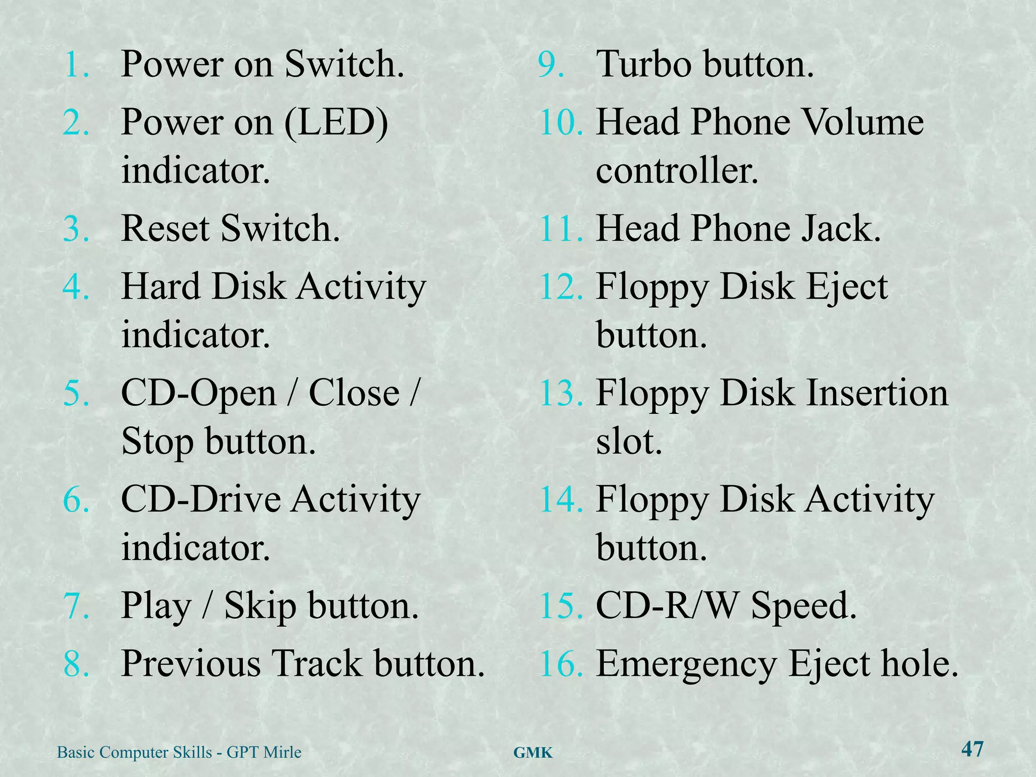 1. Power on Switch.                  9. Turbo button.
2. Power on (LED)                    10. Head Phone Volume
   indicator.                            controller.
3. Reset Switch.                     11. Head Phone Jack.
4. Hard Disk Activity                12. Floppy Disk Eject
   indicator.                            button.
5. CD-Open / Close /                 13. Floppy Disk Insertion
   Stop button.                          slot.
6. CD-Drive Activity                 14. Floppy Disk Activity
   indicator.                            button.
7. Play / Skip button.               15. CD-R/W Speed.
8. Previous Track button.            16. Emergency Eject hole.

Basic Computer Skills - GPT Mirle   GMK                          47
 