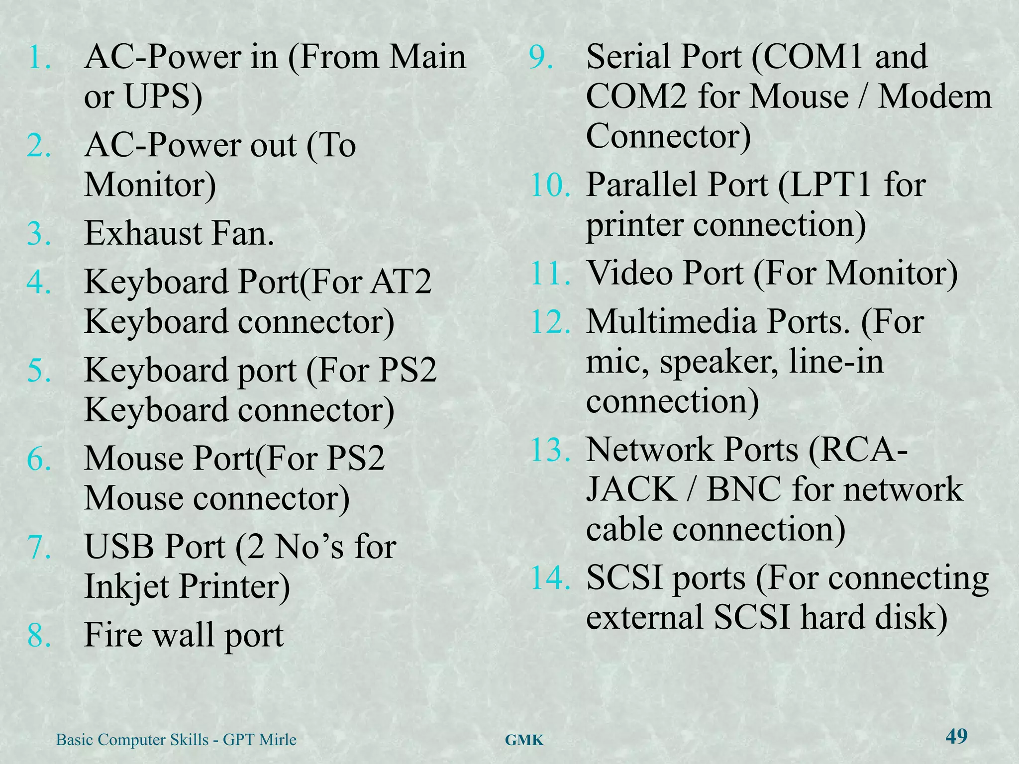 1. AC-Power in (From Main                 9. Serial Port (COM1 and
        or UPS)                                 COM2 for Mouse / Modem
2.      AC-Power out (To                        Connector)
        Monitor)                          10.   Parallel Port (LPT1 for
3.      Exhaust Fan.                            printer connection)
4.      Keyboard Port(For AT2             11.   Video Port (For Monitor)
        Keyboard connector)               12.   Multimedia Ports. (For
5.      Keyboard port (For PS2                  mic, speaker, line-in
        Keyboard connector)                     connection)
6.      Mouse Port(For PS2                13.   Network Ports (RCA-
        Mouse connector)                        JACK / BNC for network
7.      USB Port (2 No‟s for                    cable connection)
        Inkjet Printer)                   14.   SCSI ports (For connecting
8.      Fire wall port                          external SCSI hard disk)


     Basic Computer Skills - GPT Mirle   GMK                          49
 