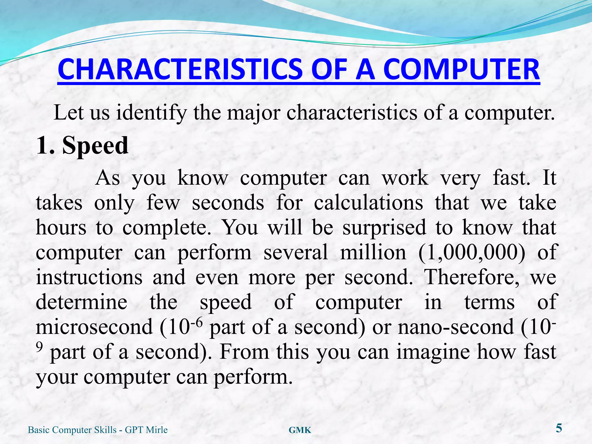 CHARACTERISTICS OF A COMPUTER
      Let us identify the major characteristics of a computer.
 1. Speed
        As you know computer can work very fast. It
 takes only few seconds for calculations that we take
 hours to complete. You will be surprised to know that
 computer can perform several million (1,000,000) of
 instructions and even more per second. Therefore, we
 determine the speed of computer in terms of
 microsecond (10-6 part of a second) or nano-second (10-
 9 part of a second). From this you can imagine how fast

 your computer can perform.

Basic Computer Skills - GPT Mirle   GMK                          5
 