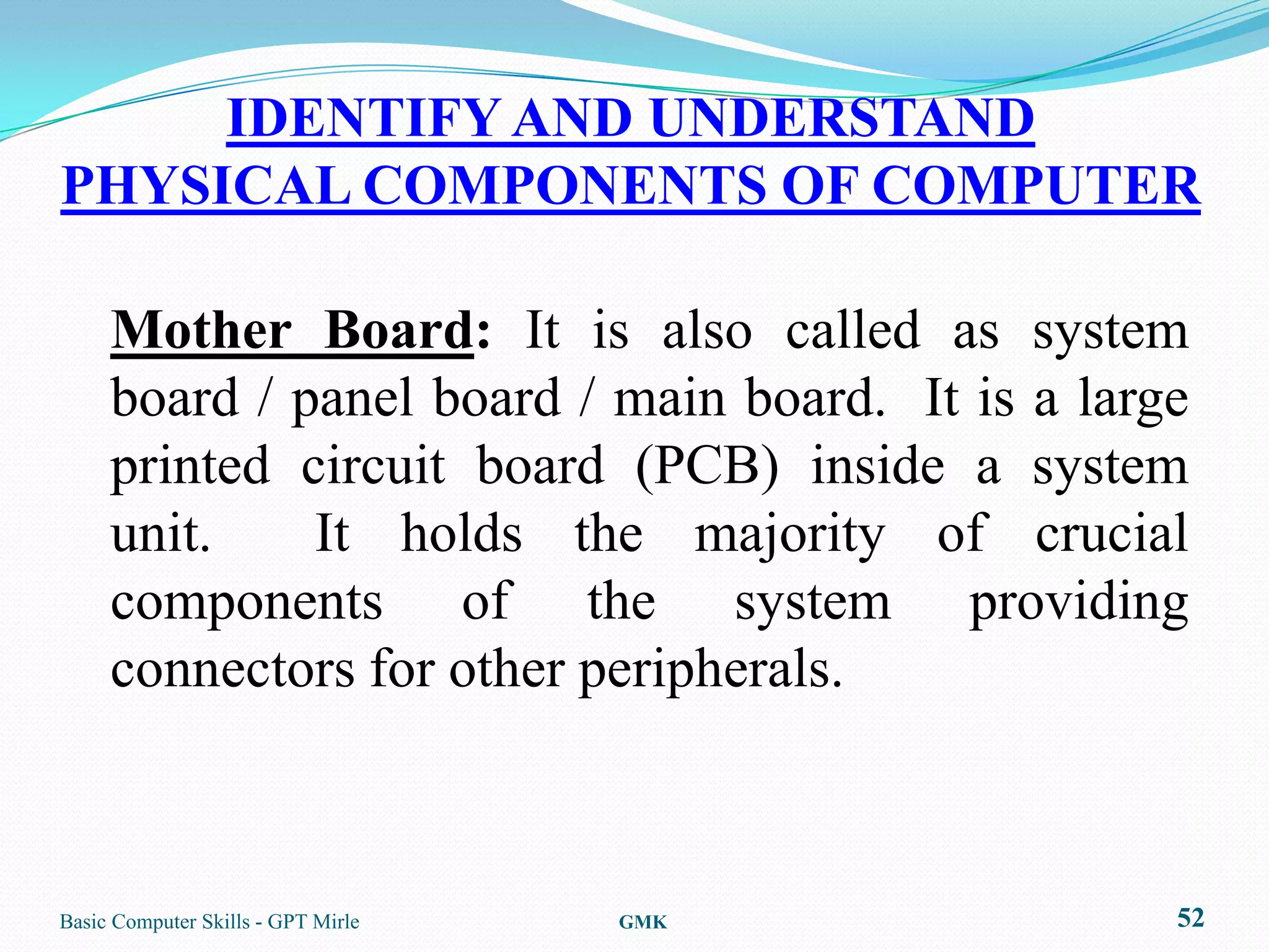 IDENTIFY AND UNDERSTAND
PHYSICAL COMPONENTS OF COMPUTER

     Mother Board: It is also called as system
     board / panel board / main board. It is a large
     printed circuit board (PCB) inside a system
     unit.    It holds the majority of crucial
     components of the system providing
     connectors for other peripherals.



Basic Computer Skills - GPT Mirle   GMK            52
 