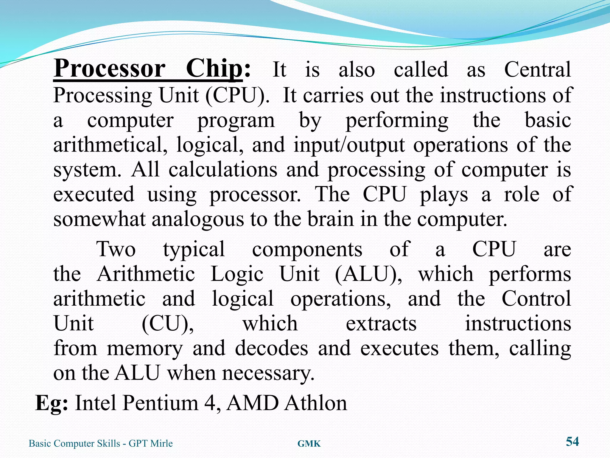 Processor Chip: It is also called as Central
  Processing Unit (CPU). It carries out the instructions of
  a computer program by performing the basic
  arithmetical, logical, and input/output operations of the
  system. All calculations and processing of computer is
  executed using processor. The CPU plays a role of
  somewhat analogous to the brain in the computer.
       Two typical components of a CPU are
  the Arithmetic Logic Unit (ALU), which performs
  arithmetic and logical operations, and the Control
  Unit       (CU),      which      extracts    instructions
  from memory and decodes and executes them, calling
  on the ALU when necessary.
 Eg: Intel Pentium 4, AMD Athlon
Basic Computer Skills - GPT Mirle   GMK                   54
 