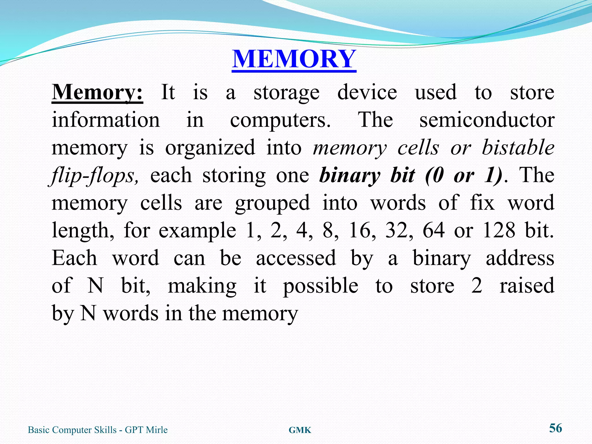 MEMORY
     Memory: It is a storage device used to store
     information in computers. The semiconductor
     memory is organized into memory cells or bistable
     flip-flops, each storing one binary bit (0 or 1). The
     memory cells are grouped into words of fix word
     length, for example 1, 2, 4, 8, 16, 32, 64 or 128 bit.
     Each word can be accessed by a binary address
     of N bit, making it possible to store 2 raised
     by N words in the memory



Basic Computer Skills - GPT Mirle     GMK                 56
 