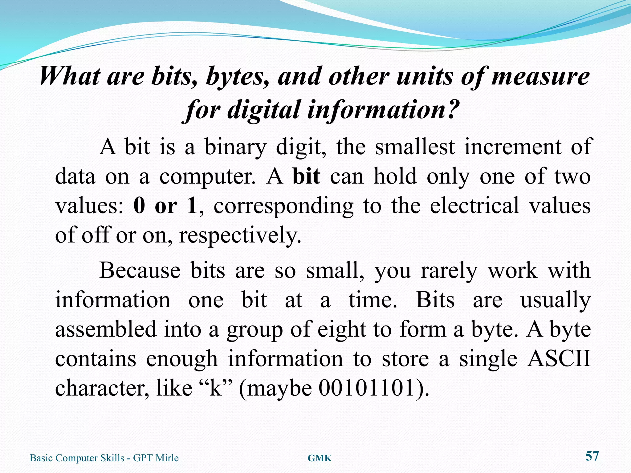 What are bits, bytes, and other units of measure
             for digital information?
          A bit is a binary digit, the smallest increment of
     data on a computer. A bit can hold only one of two
     values: 0 or 1, corresponding to the electrical values
     of off or on, respectively.
          Because bits are so small, you rarely work with
     information one bit at a time. Bits are usually
     assembled into a group of eight to form a byte. A byte
     contains enough information to store a single ASCII
     character, like “k” (maybe 00101101).

Basic Computer Skills - GPT Mirle   GMK                    57
 