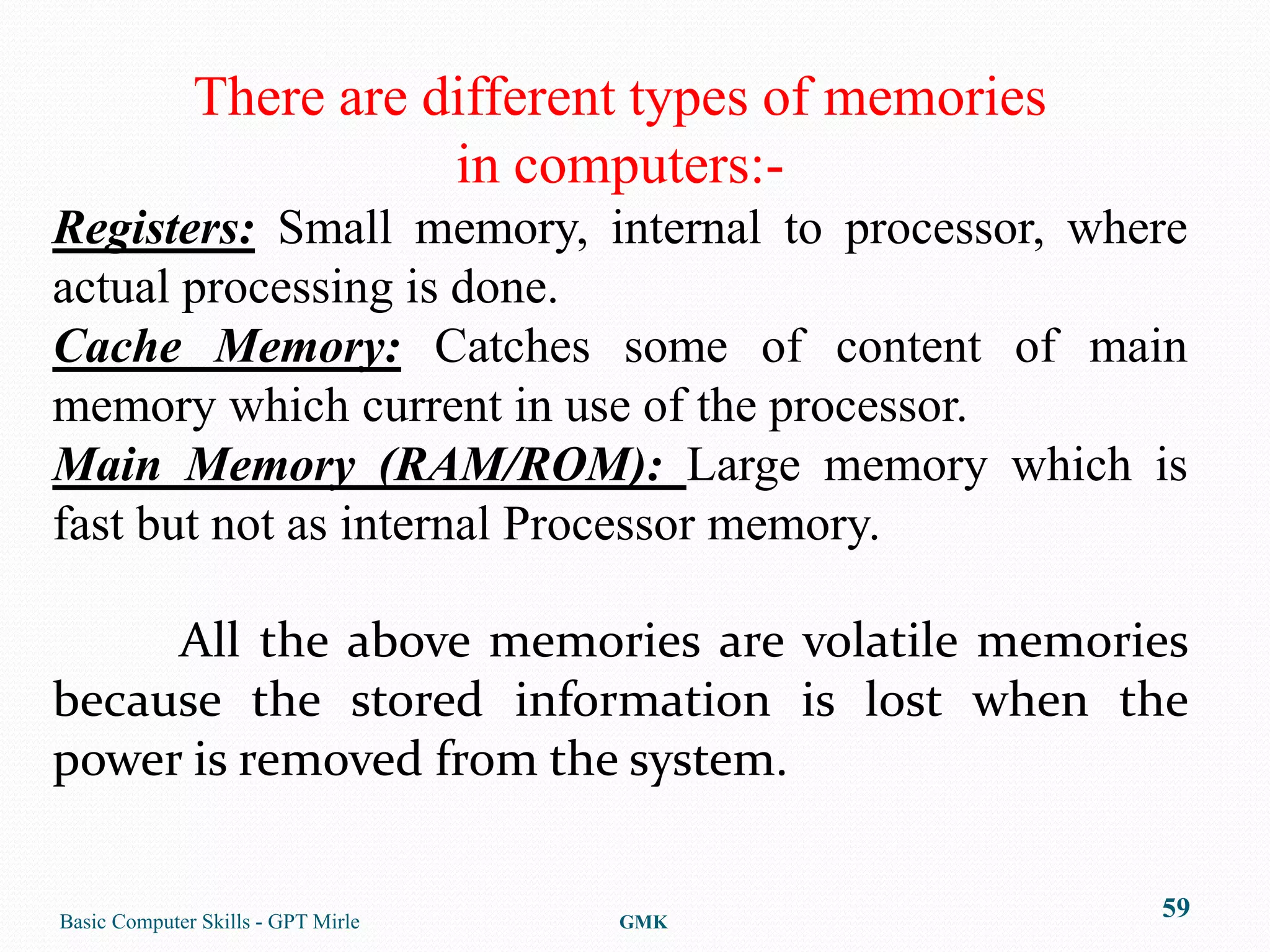 There are different types of memories
                         in computers:-
Registers: Small memory, internal to processor, where
actual processing is done.
Cache Memory: Catches some of content of main
memory which current in use of the processor.
Main Memory (RAM/ROM): Large memory which is
fast but not as internal Processor memory.

     All the above memories are volatile memories
because the stored information is lost when the
power is removed from the system.


Basic Computer Skills - GPT Mirle   GMK
                                                      59
 