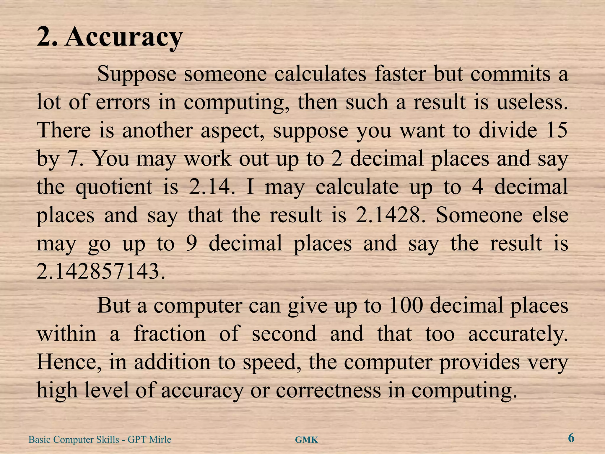 2. Accuracy
        Suppose someone calculates faster but commits a
 lot of errors in computing, then such a result is useless.
 There is another aspect, suppose you want to divide 15
 by 7. You may work out up to 2 decimal places and say
 the quotient is 2.14. I may calculate up to 4 decimal
 places and say that the result is 2.1428. Someone else
 may go up to 9 decimal places and say the result is
 2.142857143.
        But a computer can give up to 100 decimal places
 within a fraction of second and that too accurately.
 Hence, in addition to speed, the computer provides very
 high level of accuracy or correctness in computing.
Basic Computer Skills - GPT Mirle   GMK                   6
 
