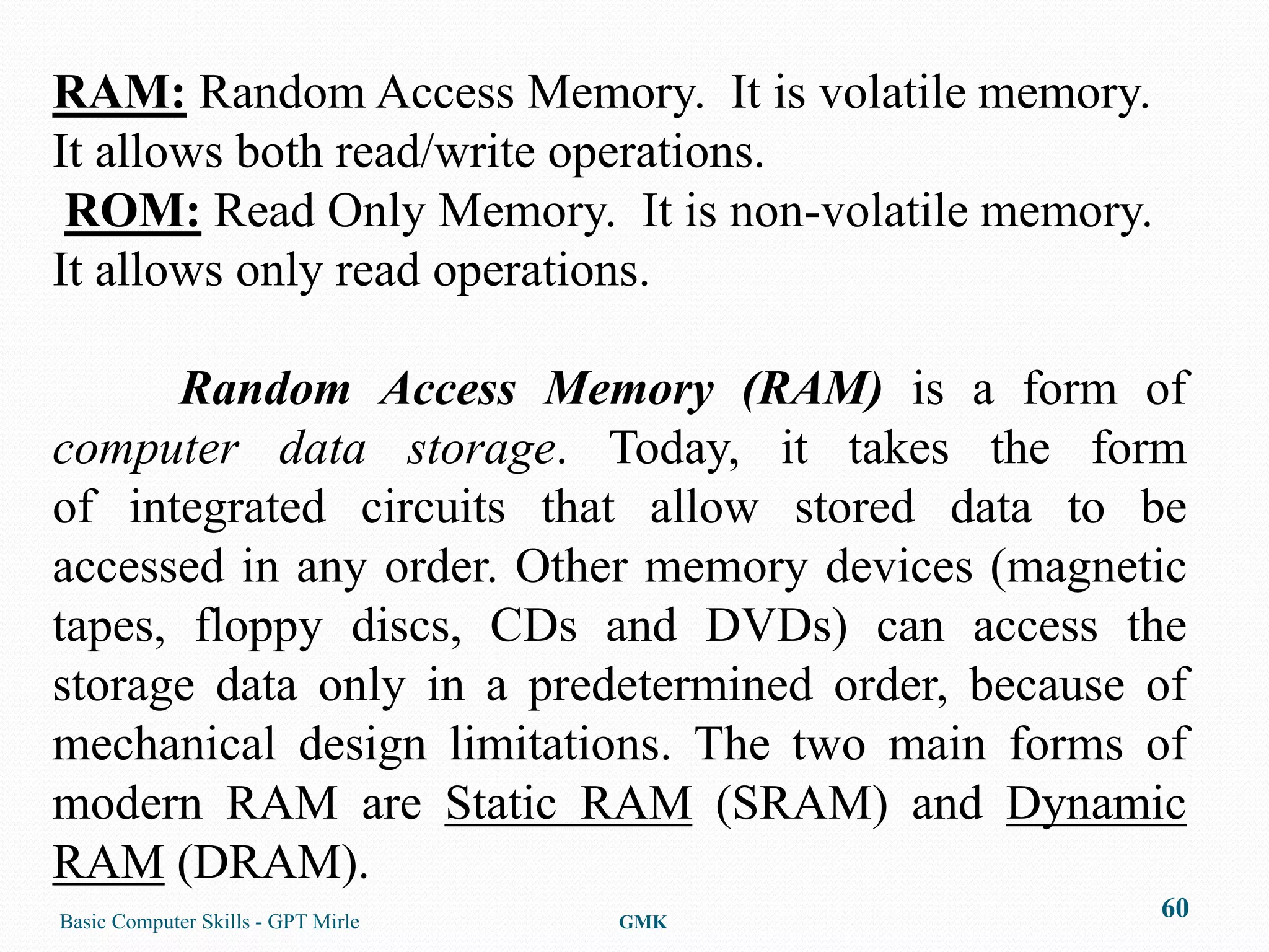 RAM: Random Access Memory. It is volatile memory.
It allows both read/write operations.
 ROM: Read Only Memory. It is non-volatile memory.
It allows only read operations.

      Random Access Memory (RAM) is a form of
computer data storage. Today, it takes the form
of integrated circuits that allow stored data to be
accessed in any order. Other memory devices (magnetic
tapes, floppy discs, CDs and DVDs) can access the
storage data only in a predetermined order, because of
mechanical design limitations. The two main forms of
modern RAM are Static RAM (SRAM) and Dynamic
RAM (DRAM).
Basic Computer Skills - GPT Mirle   GMK
                                                     60
 