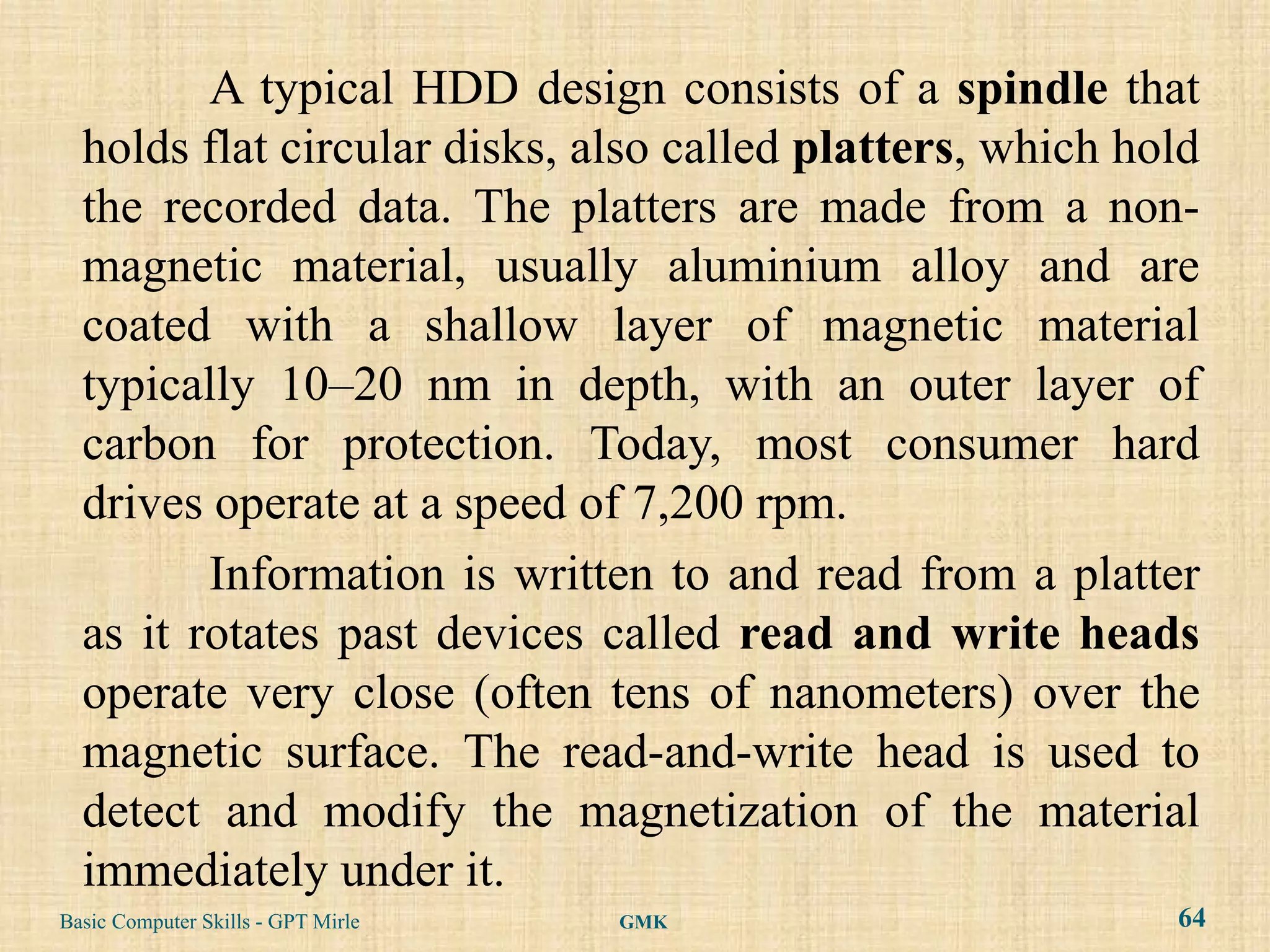 A typical HDD design consists of a spindle that
  holds flat circular disks, also called platters, which hold
  the recorded data. The platters are made from a non-
  magnetic material, usually aluminium alloy and are
  coated with a shallow layer of magnetic material
  typically 10–20 nm in depth, with an outer layer of
  carbon for protection. Today, most consumer hard
  drives operate at a speed of 7,200 rpm.
         Information is written to and read from a platter
  as it rotates past devices called read and write heads
  operate very close (often tens of nanometers) over the
  magnetic surface. The read-and-write head is used to
  detect and modify the magnetization of the material
  immediately under it.
Basic Computer Skills - GPT Mirle   GMK                    64
 