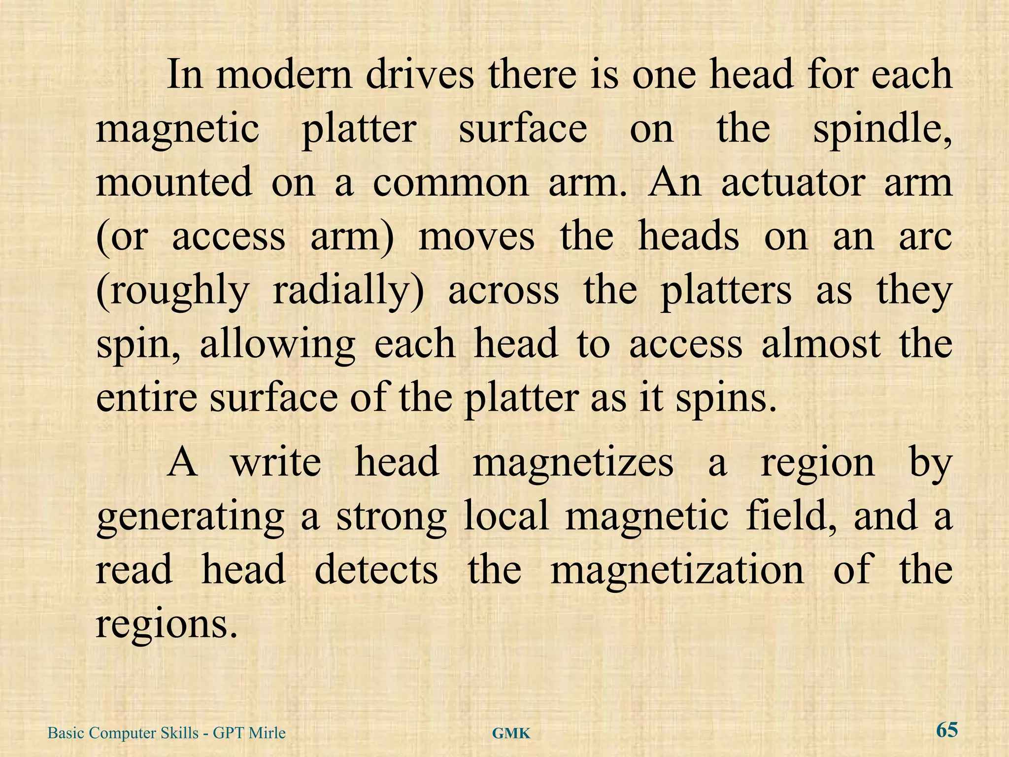 In modern drives there is one head for each
      magnetic platter surface on the spindle,
      mounted on a common arm. An actuator arm
      (or access arm) moves the heads on an arc
      (roughly radially) across the platters as they
      spin, allowing each head to access almost the
      entire surface of the platter as it spins.
          A write head magnetizes a region by
      generating a strong local magnetic field, and a
      read head detects the magnetization of the
      regions.

Basic Computer Skills - GPT Mirle   GMK             65
 