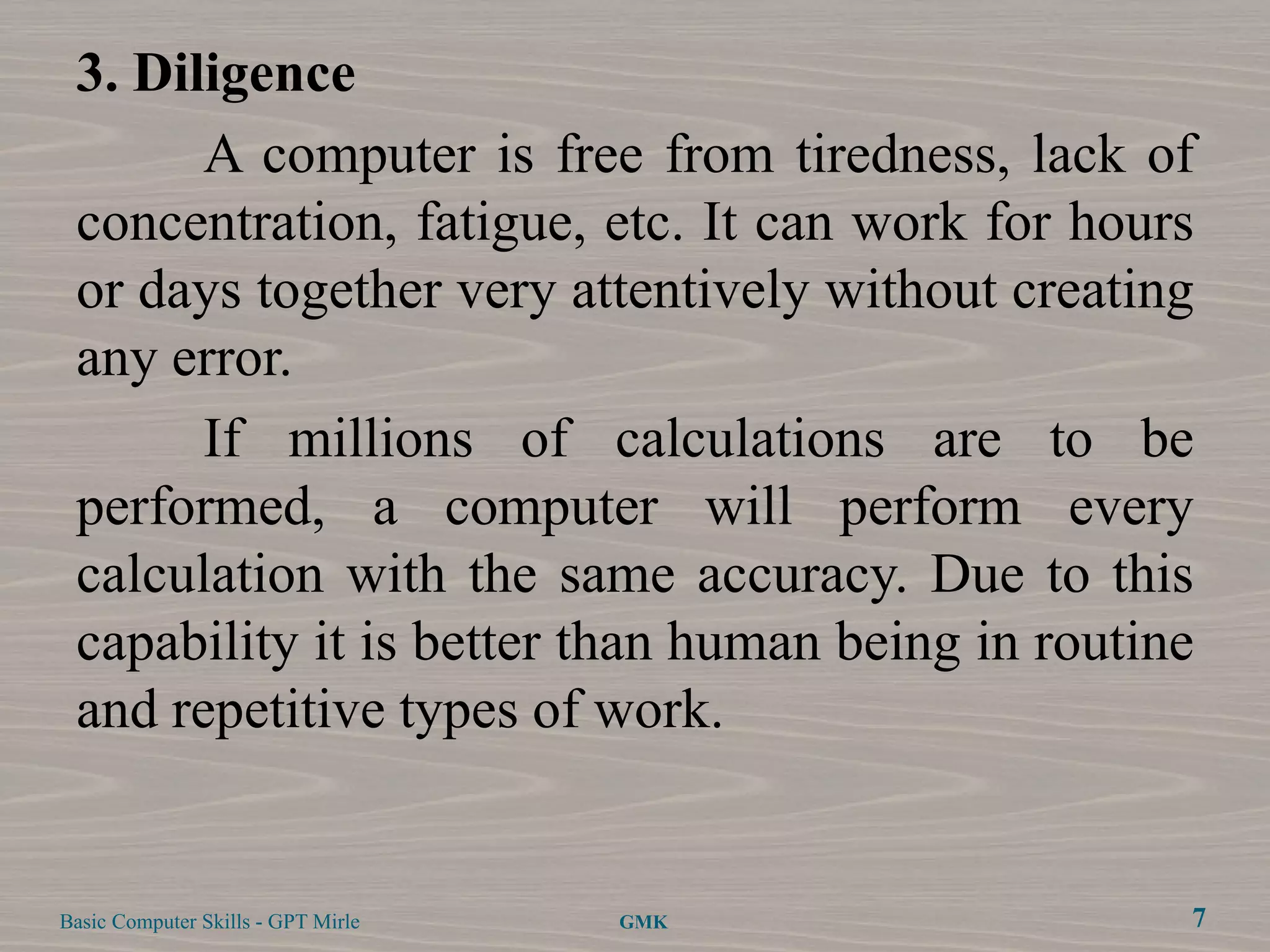 3. Diligence
       A computer is free from tiredness, lack of
 concentration, fatigue, etc. It can work for hours
 or days together very attentively without creating
 any error.
       If millions of calculations are to be
 performed, a computer will perform every
 calculation with the same accuracy. Due to this
 capability it is better than human being in routine
 and repetitive types of work.


Basic Computer Skills - GPT Mirle   GMK            7
 