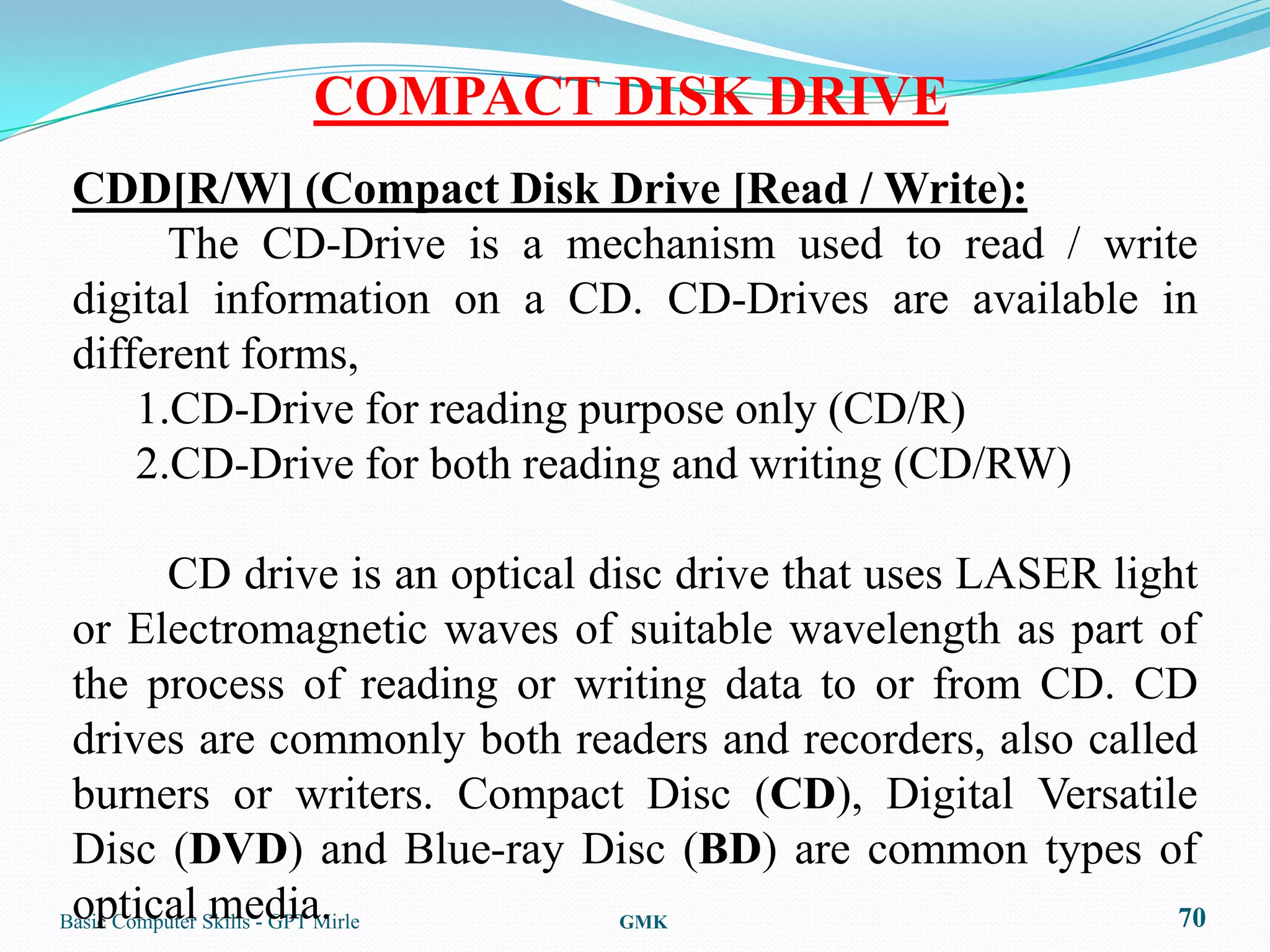 COMPACT DISK DRIVE
CDD[R/W] (Compact Disk Drive [Read / Write):
      The CD-Drive is a mechanism used to read / write
digital information on a CD. CD-Drives are available in
different forms,
    1.CD-Drive for reading purpose only (CD/R)
    2.CD-Drive for both reading and writing (CD/RW)

          CD drive is an optical disc drive that uses LASER light
 or Electromagnetic waves of suitable wavelength as part of
 the process of reading or writing data to or from CD. CD
 drives are commonly both readers and recorders, also called
 burners or writers. Compact Disc (CD), Digital Versatile
 Disc (DVD) and Blue-ray Disc (BD) are common types of
 optical media.
Basic Computer Skills - GPT Mirle  GMK                          70
 