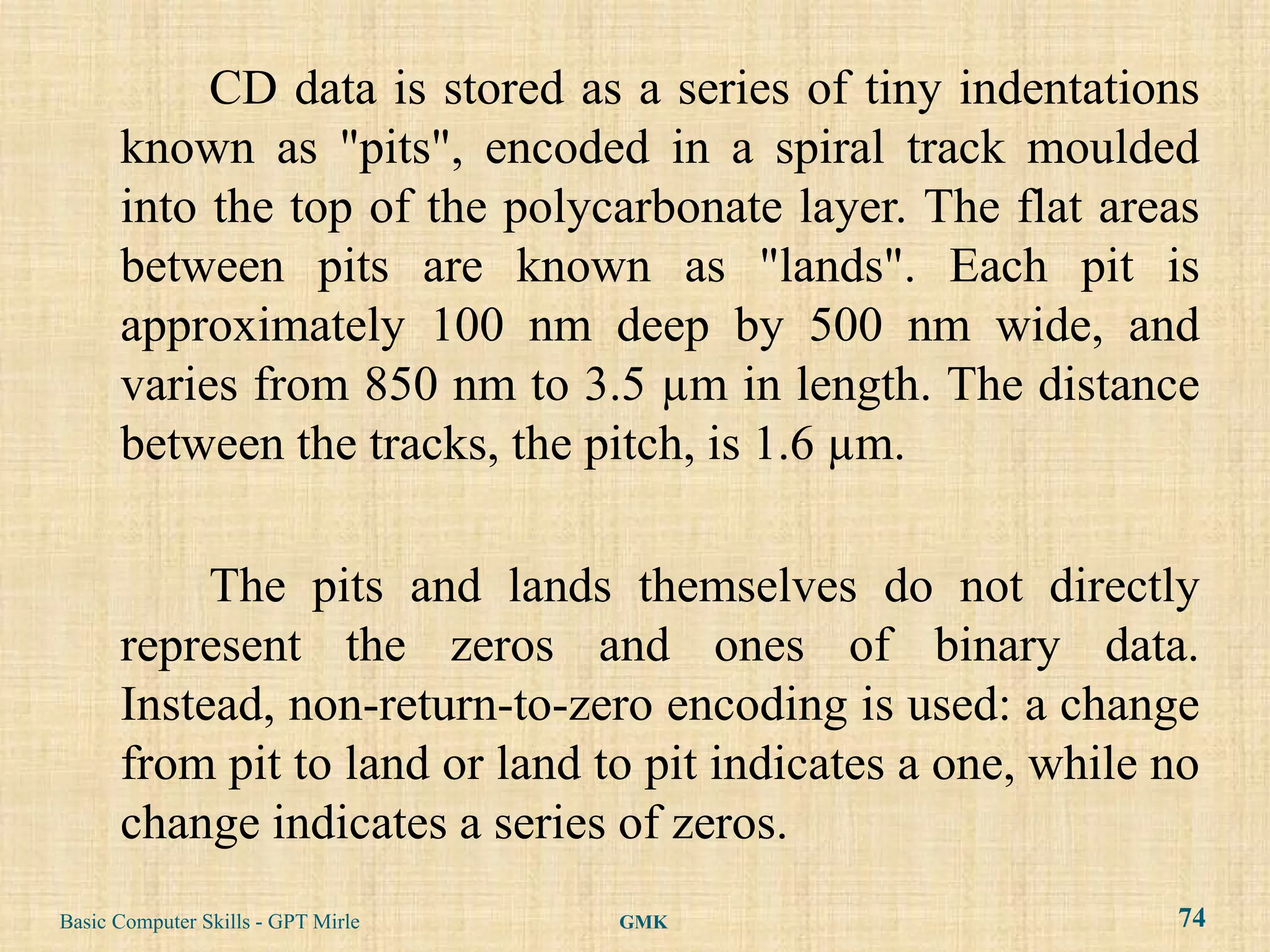 CD data is stored as a series of tiny indentations
      known as "pits", encoded in a spiral track moulded
      into the top of the polycarbonate layer. The flat areas
      between pits are known as "lands". Each pit is
      approximately 100 nm deep by 500 nm wide, and
      varies from 850 nm to 3.5 µm in length. The distance
      between the tracks, the pitch, is 1.6 µm.

           The pits and lands themselves do not directly
      represent the zeros and ones of binary data.
      Instead, non-return-to-zero encoding is used: a change
      from pit to land or land to pit indicates a one, while no
      change indicates a series of zeros.
Basic Computer Skills - GPT Mirle   GMK                      74
 
