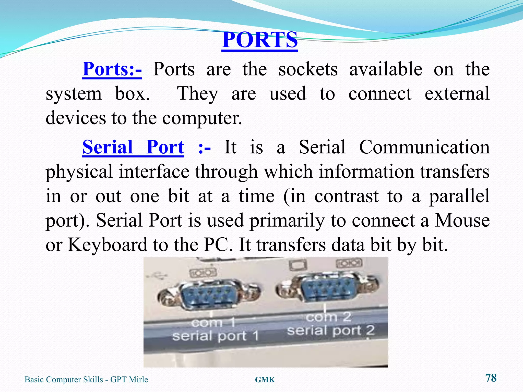 PORTS
          Ports:- Ports are the sockets available on the
     system box. They are used to connect external
     devices to the computer.
          Serial Port :- It is a Serial Communication
     physical interface through which information transfers
     in or out one bit at a time (in contrast to a parallel
     port). Serial Port is used primarily to connect a Mouse
     or Keyboard to the PC. It transfers data bit by bit.




Basic Computer Skills - GPT Mirle     GMK                  78
 
