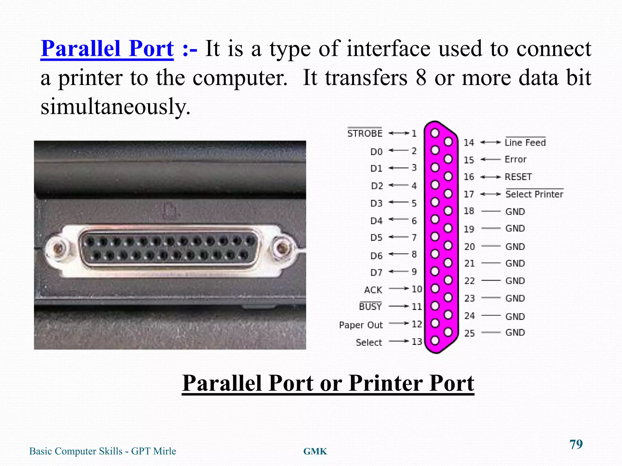Parallel Port :- It is a type of interface used to connect
  a printer to the computer. It transfers 8 or more data bit
  simultaneously.




                                    Parallel Port or Printer Port

Basic Computer Skills - GPT Mirle               GMK
                                                                    79
 