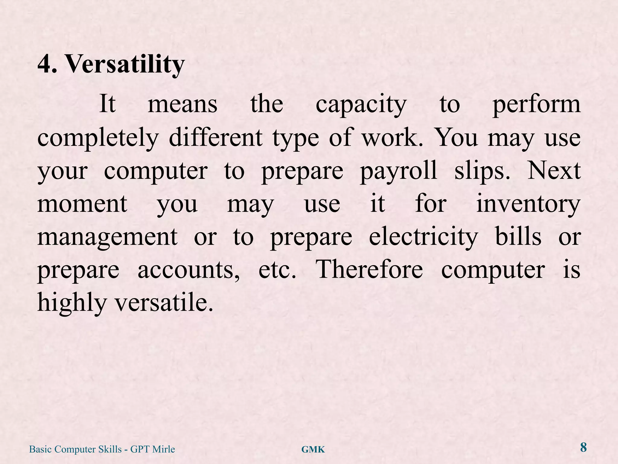 4. Versatility
      It means the capacity to perform
 completely different type of work. You may use
 your computer to prepare payroll slips. Next
 moment you may use it for inventory
 management or to prepare electricity bills or
 prepare accounts, etc. Therefore computer is
 highly versatile.




Basic Computer Skills - GPT Mirle   GMK       8
 