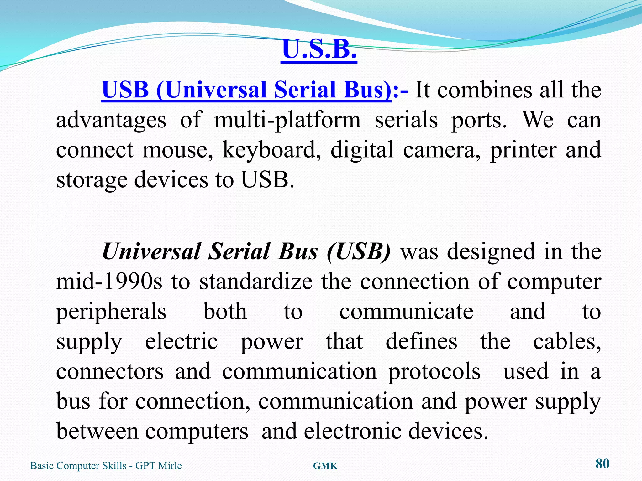 U.S.B.
          USB (Universal Serial Bus):- It combines all the
     advantages of multi-platform serials ports. We can
     connect mouse, keyboard, digital camera, printer and
     storage devices to USB.

         Universal Serial Bus (USB) was designed in the
     mid-1990s to standardize the connection of computer
     peripherals both to communicate and to
     supply electric power that defines the cables,
     connectors and communication protocols used in a
     bus for connection, communication and power supply
     between computers and electronic devices.
Basic Computer Skills - GPT Mirle     GMK                80
 