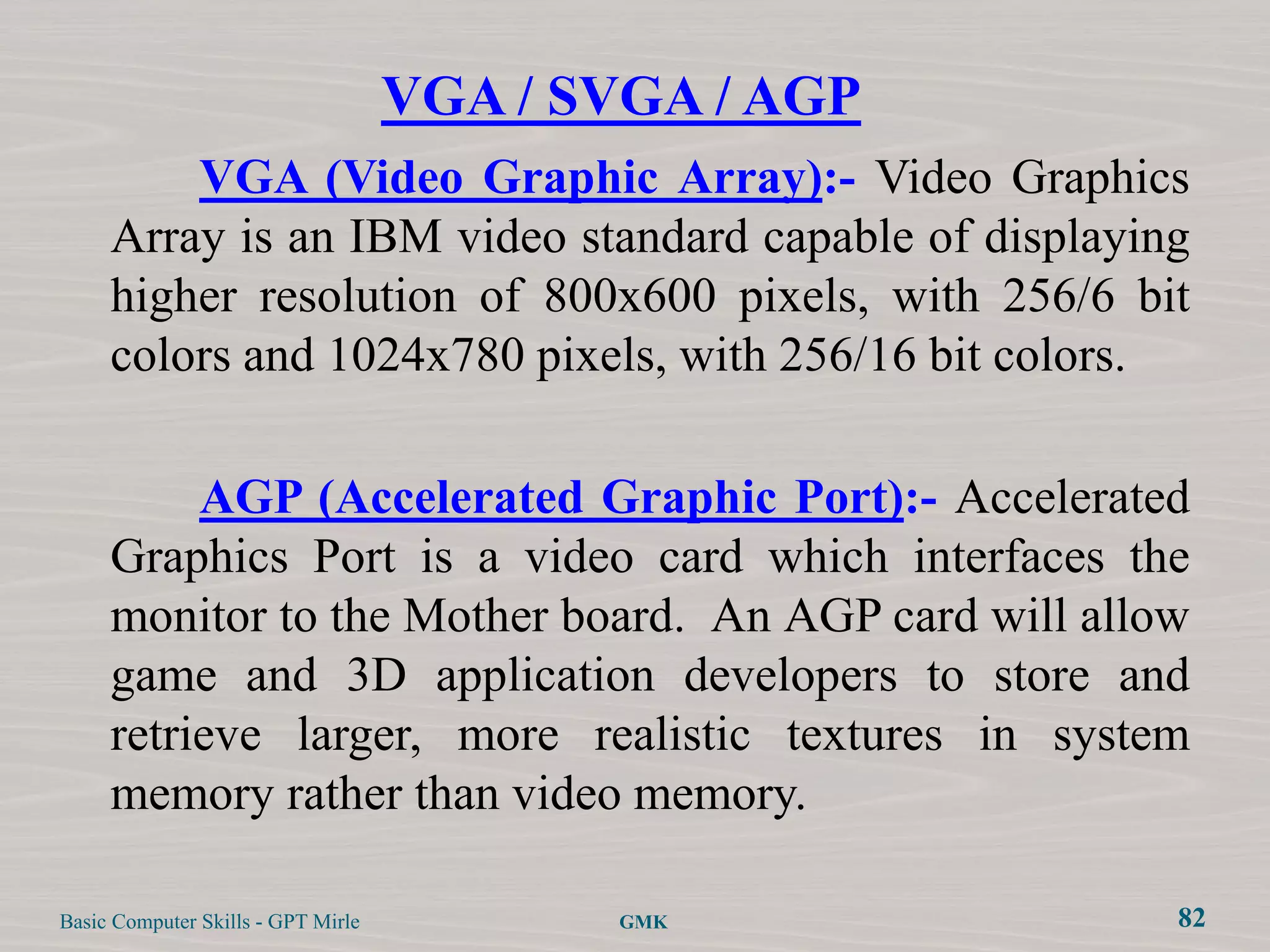 VGA / SVGA / AGP
         VGA (Video Graphic Array):- Video Graphics
     Array is an IBM video standard capable of displaying
     higher resolution of 800x600 pixels, with 256/6 bit
     colors and 1024x780 pixels, with 256/16 bit colors.

          AGP (Accelerated Graphic Port):- Accelerated
     Graphics Port is a video card which interfaces the
     monitor to the Mother board. An AGP card will allow
     game and 3D application developers to store and
     retrieve larger, more realistic textures in system
     memory rather than video memory.

Basic Computer Skills - GPT Mirle          GMK          82
 