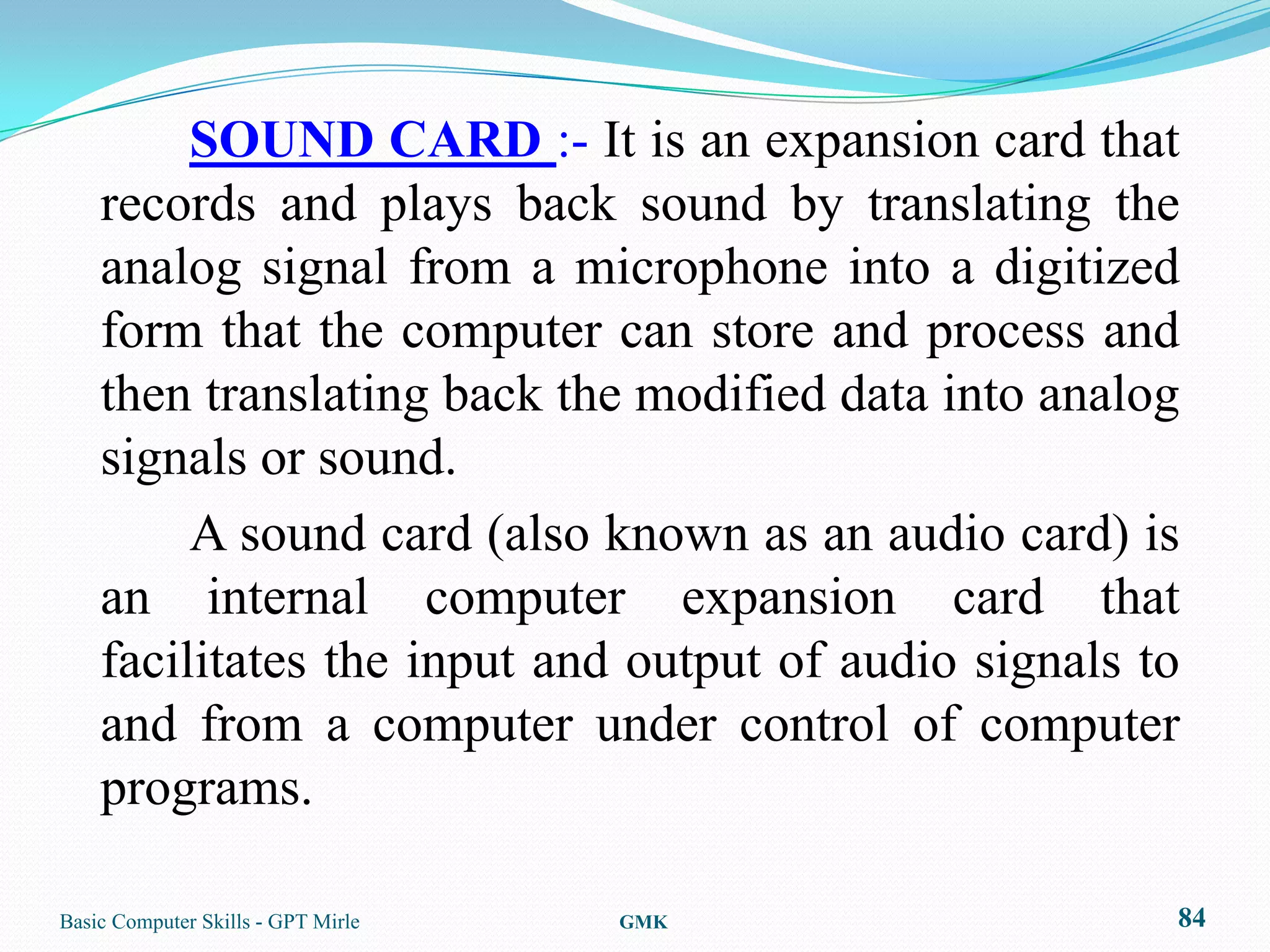 SOUND CARD :- It is an expansion card that
    records and plays back sound by translating the
    analog signal from a microphone into a digitized
    form that the computer can store and process and
    then translating back the modified data into analog
    signals or sound.
         A sound card (also known as an audio card) is
    an internal computer expansion card that
    facilitates the input and output of audio signals to
    and from a computer under control of computer
    programs.

Basic Computer Skills - GPT Mirle   GMK                84
 