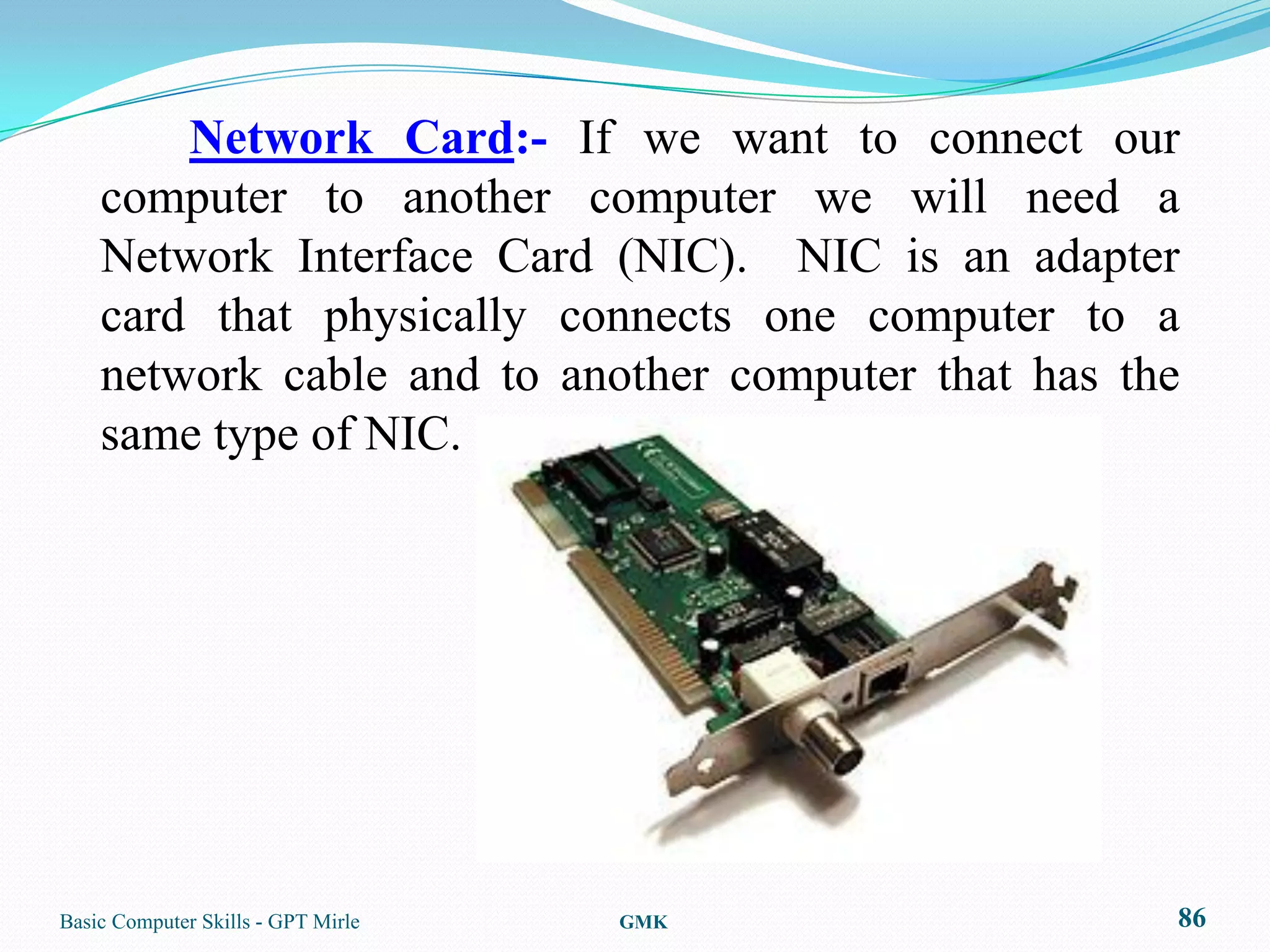 Network Card:- If we want to connect our
    computer to another computer we will need a
    Network Interface Card (NIC). NIC is an adapter
    card that physically connects one computer to a
    network cable and to another computer that has the
    same type of NIC.




Basic Computer Skills - GPT Mirle   GMK              86
 