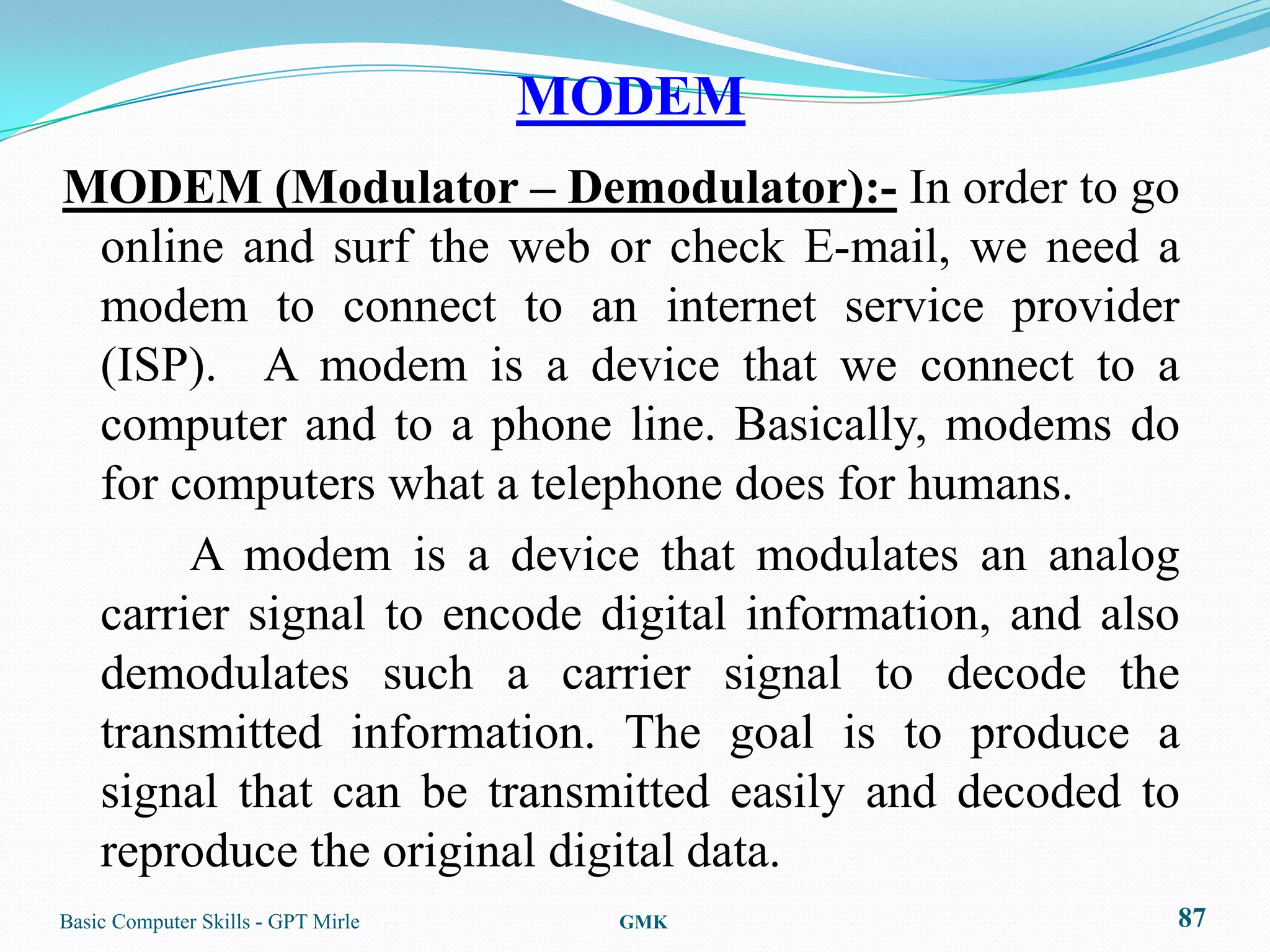MODEM
MODEM (Modulator – Demodulator):- In order to go
 online and surf the web or check E-mail, we need a
 modem to connect to an internet service provider
 (ISP). A modem is a device that we connect to a
 computer and to a phone line. Basically, modems do
 for computers what a telephone does for humans.
      A modem is a device that modulates an analog
 carrier signal to encode digital information, and also
 demodulates such a carrier signal to decode the
 transmitted information. The goal is to produce a
 signal that can be transmitted easily and decoded to
 reproduce the original digital data.
Basic Computer Skills - GPT Mirle     GMK             87
 