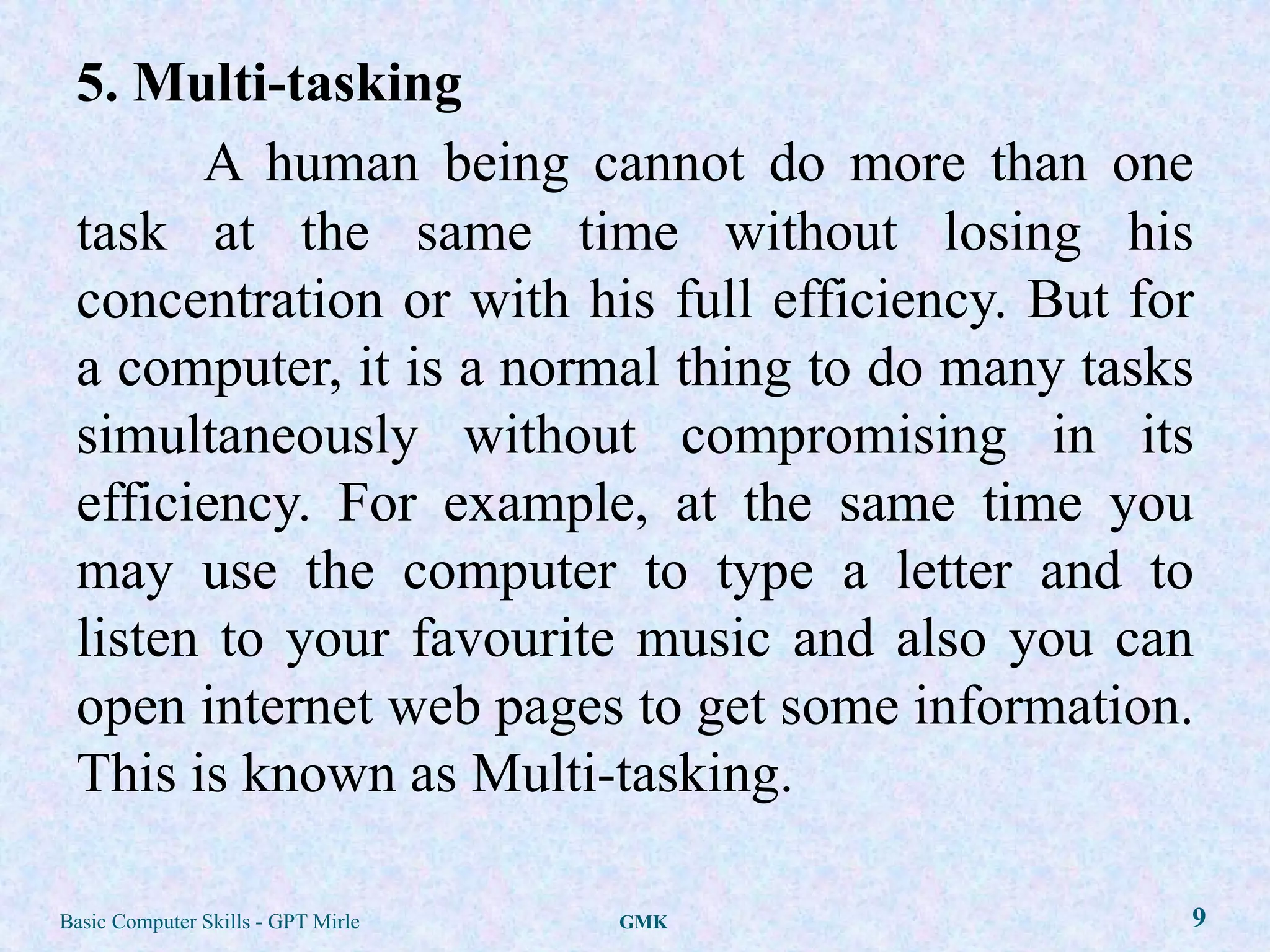 5. Multi-tasking
       A human being cannot do more than one
 task at the same time without losing his
 concentration or with his full efficiency. But for
 a computer, it is a normal thing to do many tasks
 simultaneously without compromising in its
 efficiency. For example, at the same time you
 may use the computer to type a letter and to
 listen to your favourite music and also you can
 open internet web pages to get some information.
 This is known as Multi-tasking.

Basic Computer Skills - GPT Mirle   GMK           9
 