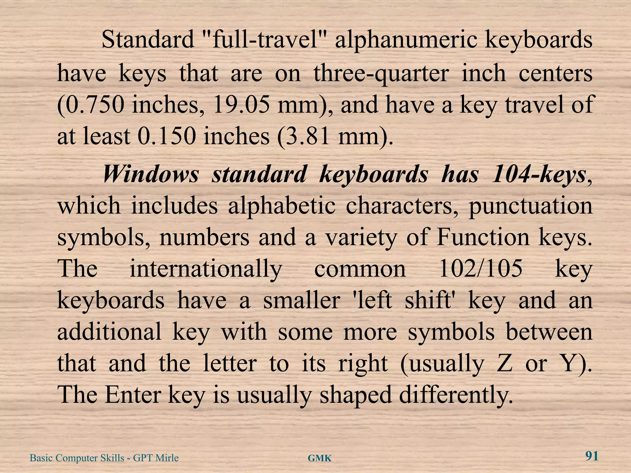 Standard "full-travel" alphanumeric keyboards
      have keys that are on three-quarter inch centers
      (0.750 inches, 19.05 mm), and have a key travel of
      at least 0.150 inches (3.81 mm).
           Windows standard keyboards has 104-keys,
      which includes alphabetic characters, punctuation
      symbols, numbers and a variety of Function keys.
      The internationally common 102/105 key
      keyboards have a smaller 'left shift' key and an
      additional key with some more symbols between
      that and the letter to its right (usually Z or Y).
      The Enter key is usually shaped differently.

Basic Computer Skills - GPT Mirle   GMK                91
 