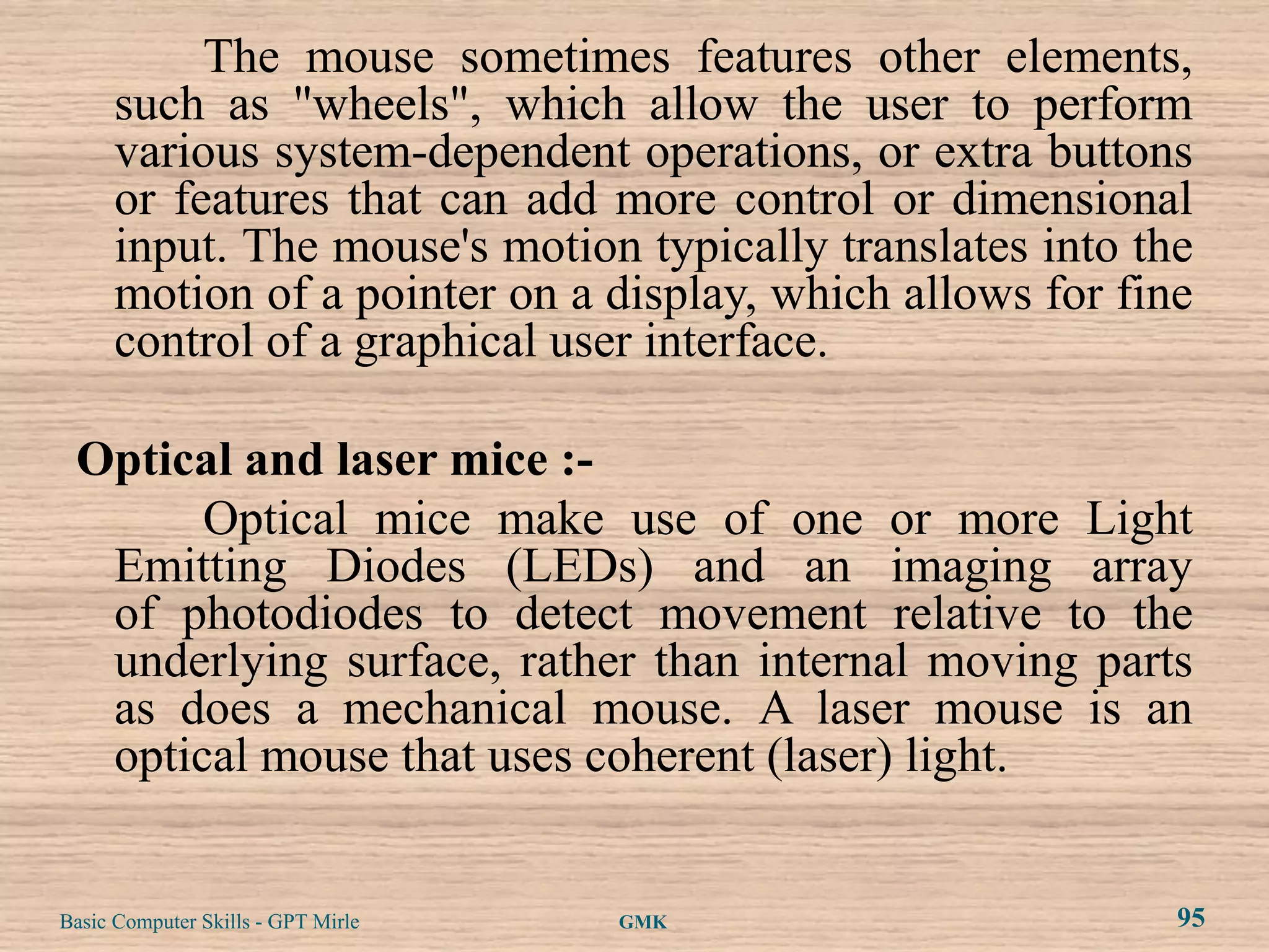 The mouse sometimes features other elements,
      such as "wheels", which allow the user to perform
      various system-dependent operations, or extra buttons
      or features that can add more control or dimensional
      input. The mouse's motion typically translates into the
      motion of a pointer on a display, which allows for fine
      control of a graphical user interface.

 Optical and laser mice :-
       Optical mice make use of one or more Light
  Emitting Diodes (LEDs) and an imaging array
  of photodiodes to detect movement relative to the
  underlying surface, rather than internal moving parts
  as does a mechanical mouse. A laser mouse is an
  optical mouse that uses coherent (laser) light.


Basic Computer Skills - GPT Mirle   GMK                     95
 