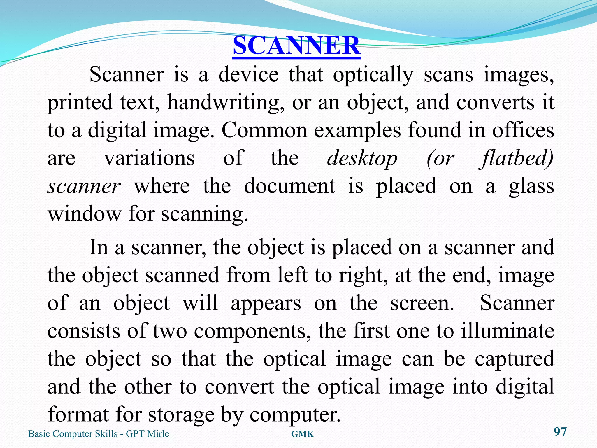 SCANNER
         Scanner is a device that optically scans images,
    printed text, handwriting, or an object, and converts it
    to a digital image. Common examples found in offices
    are variations of the desktop (or flatbed)
    scanner where the document is placed on a glass
    window for scanning.
         In a scanner, the object is placed on a scanner and
    the object scanned from left to right, at the end, image
    of an object will appears on the screen. Scanner
    consists of two components, the first one to illuminate
    the object so that the optical image can be captured
    and the other to convert the optical image into digital
    format for storage by computer.
Basic Computer Skills - GPT Mirle      GMK                 97
 