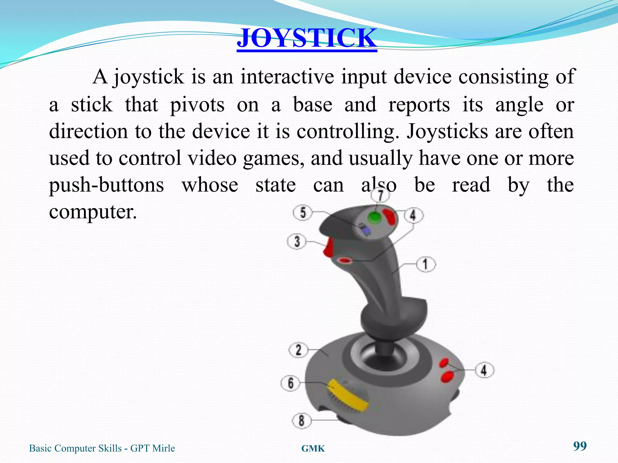 JOYSTICK
         A joystick is an interactive input device consisting of
    a stick that pivots on a base and reports its angle or
    direction to the device it is controlling. Joysticks are often
    used to control video games, and usually have one or more
    push-buttons whose state can also be read by the
    computer.




Basic Computer Skills - GPT Mirle      GMK                       99
 