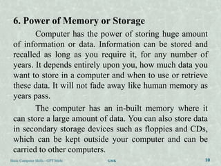 6. Power of Memory or Storage
        Computer has the power of storing huge amount
 of information or data. Information can be stored and
 recalled as long as you require it, for any number of
 years. It depends entirely upon you, how much data you
 want to store in a computer and when to use or retrieve
 these data. It will not fade away like human memory as
 years pass.
        The computer has an in-built memory where it
 can store a large amount of data. You can also store data
 in secondary storage devices such as floppies and CDs,
 which can be kept outside your computer and can be
 carried to other computers.
Basic Computer Skills - GPT Mirle   GMK                  10
 