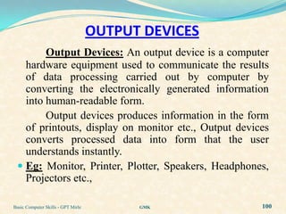 OUTPUT DEVICES
        Output Devices: An output device is a computer
   hardware equipment used to communicate the results
   of data processing carried out by computer by
   converting the electronically generated information
   into human-readable form.
        Output devices produces information in the form
   of printouts, display on monitor etc., Output devices
   converts processed data into form that the user
   understands instantly.
  Eg: Monitor, Printer, Plotter, Speakers, Headphones,
   Projectors etc.,

Basic Computer Skills - GPT Mirle         GMK         100
 