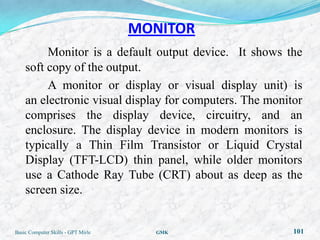 MONITOR
         Monitor is a default output device. It shows the
    soft copy of the output.
         A monitor or display or visual display unit) is
    an electronic visual display for computers. The monitor
    comprises the display device, circuitry, and an
    enclosure. The display device in modern monitors is
    typically a Thin Film Transistor or Liquid Crystal
    Display (TFT-LCD) thin panel, while older monitors
    use a Cathode Ray Tube (CRT) about as deep as the
    screen size.


Basic Computer Skills - GPT Mirle     GMK                101
 