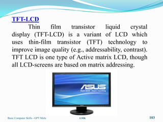 TFT-LCD
         Thin    film     transistor   liquid     crystal
   display (TFT-LCD) is a variant of LCD which
   uses thin-film transistor (TFT) technology to
   improve image quality (e.g., addressability, contrast).
   TFT LCD is one type of Active matrix LCD, though
   all LCD-screens are based on matrix addressing.




Basic Computer Skills - GPT Mirle   GMK                      103
 