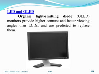 LED and OLED
         Organic light-emitting diode (OLED)
   monitors provide higher contrast and better viewing
   angles than LCDs, and are predicted to replace
   them.




Basic Computer Skills - GPT Mirle   GMK                  104
 