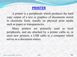 PRINTER
         A printer is a peripherals which produces the hard
     copy output of a text or graphics of documents stored
     in electronic form, usually on physical print media
     such as paper or transparencies.
         Many printers are primarily used as local
     peripherals, and are attached by a printer cable or, in
     most new printers, a USB cable to a computer which
     serves as a document source.




Basic Computer Skills - GPT Mirle     GMK                105
 