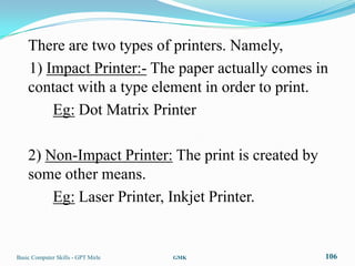 There are two types of printers. Namely,
    1) Impact Printer:- The paper actually comes in
    contact with a type element in order to print.
        Eg: Dot Matrix Printer

    2) Non-Impact Printer: The print is created by
    some other means.
        Eg: Laser Printer, Inkjet Printer.


Basic Computer Skills - GPT Mirle   GMK              106
 
