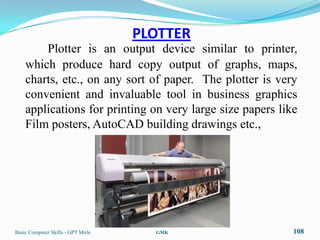 PLOTTER
        Plotter is an output device similar to printer,
    which produce hard copy output of graphs, maps,
    charts, etc., on any sort of paper. The plotter is very
    convenient and invaluable tool in business graphics
    applications for printing on very large size papers like
    Film posters, AutoCAD building drawings etc.,




Basic Computer Skills - GPT Mirle     GMK                  108
 