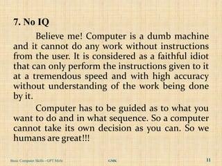 7. No IQ
        Believe me! Computer is a dumb machine
 and it cannot do any work without instructions
 from the user. It is considered as a faithful idiot
 that can only perform the instructions given to it
 at a tremendous speed and with high accuracy
 without understanding of the work being done
 by it.
        Computer has to be guided as to what you
 want to do and in what sequence. So a computer
 cannot take its own decision as you can. So we
 humans are great!!!

Basic Computer Skills - GPT Mirle   GMK            11
 
