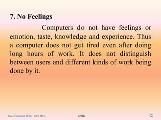 7. No Feelings
             Computers do not have feelings or
 emotion, taste, knowledge and experience. Thus
 a computer does not get tired even after doing
 long hours of work. It does not distinguish
 between users and different kinds of work being
 done by it.




Basic Computer Skills - GPT Mirle   GMK        12
 