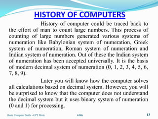HISTORY OF COMPUTERS
                History of computer could be traced back to
 the effort of man to count large numbers. This process of
 counting of large numbers generated various systems of
 numeration like Babylonian system of numeration, Greek
 system of numeration, Roman system of numeration and
 Indian system of numeration. Out of these the Indian system
 of numeration has been accepted universally. It is the basis
 of modern decimal system of numeration (0, 1, 2, 3, 4, 5, 6,
 7, 8, 9).
                Later you will know how the computer solves
 all calculations based on decimal system. However, you will
 be surprised to know that the computer does not understand
 the decimal system but it uses binary system of numeration
 (0 and 1) for processing.
Basic Computer Skills - GPT Mirle   GMK                     13
 